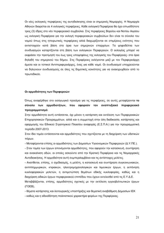 Οι νέες εκλογικές περιφέρειες της αυτοδιοίκησης είναι οι σημερινές Νομαρχίες. Η Νομαρχία
Αθηνών διαιρείται σε 4 εκλογικές περιφέρειες. Κάθε εκλογική Περιφέρεια θα έχει οπωσδήποτε
τρεις (3) έδρες στο νέο περιφερειακό συμβούλιο. Στις περιφέρειες Βορείου και Νοτίου Αιγαίου
ως εκλογική Περιφέρεια για την εκλογή περιφερειακών συμβούλων δεν είναι το σύνολο του
νομού όπως στις ηπειρωτικές περιφέρειες αλλά διαχωρίζονται σε επιμέρους ενότητες που
αντιστοιχούν κατά βάση στα όρια των σημερινών επαρχείων. Τα ψηφοδέλτια των
συνδυασμών καταρτίζονται στη βάση των εκλογικών Περιφερειών. Ο εκλογέας μπορεί να
εκφράσει την προτίμησή του έως τρεις υποψηφίους της εκλογικής του Περιφέρειας- στα όρια
δηλαδή του σημερινού του δήμου. Στις Περιφέρειες εκλέγονται μαζί με τον Περιφερειάρχη
άμεσα και οι τοπικοί Αντιπεριφερειάρχες, ένας για κάθε νομό. Οι συνδυασμοί υποχρεούνται
να δηλώνουν συνδυασμούς σε όλες τις δημοτικές κοινότητες για να ανακηρυχθούν από το
πρωτοδικείο.




Οι αρμοδιότητες των Περιφερειών


Όπως αναφέρθηκε στο εισαγωγικό προοίμιο για τις περιφέρειες, σε αυτές μεταφέρονται το
σύνολο    των    αρμοδιοτήτων,     που    αφορούν     τον    αναπτυξιακό     περιφερειακό
προγραμματισμό.
Στην αρμοδιότητα αυτή εντάσσεται, όχι μόνον η κατάρτιση και εκτέλεση των Περιφερειακών
Επιχειρησιακών Προγραμμάτων, αλλά και η συμμετοχή στην όλη διαδικασία, κατάρτισης και
εφαρμογής του Εθνικού Στρατηγικού Πλαισίου αναφοράς (Ε.Σ.Π.Α.) για την προγραμματική
περίοδο 2007-2013.
Στον ίδιο τομέα εντάσσονται και αρμοδιότητες που σχετίζονται με τη διαχείριση των υδατικών
πόρων.
- Μεταφέρονται επίσης οι αρμοδιότητες των Δημοσίων Υγειονομικών Περιφερειών (Δ.Υ.ΠΕ.).
- Στον τομέα των έργων απονέμονται αρμοδιότητες, που αφορούν την κατασκευή, συντήρηση
και ανακαίνιση οδών, οι οποίες ασκούντο από την Κρατική Περιφέρεια και τις Νομαρχιακές
Αυτοδιοικήσεις. Η αρμοδιότητα αυτή συμπεριλαμβάνει και τις αντίστοιχες μελέτες.
- Ανατίθεται, επίσης, ο σχεδιασμός, η μελέτη, η κατασκευή και συντήρηση συγκοινωνιακών,
αντιπλημμυρικών, κτιριακών, ηλεκτρομηχανολογικών και λιμενικών έργων, η εκπόνηση
κυκλοφοριακών μελετών, η αντιμετώπιση θεμάτων οδικής κυκλοφορίας, καθώς και η
διαχείριση ειδικών έργων περιφερειακού επιπέδου που έχουν εκτελεσθεί από τις Ε.Υ.Δ.Ε.
Μεταβιβάζονται, επίσης, αρμοδιότητες σχετικές με την εκτέλεση εγγειοβελτιωτικών έργων
(ΓΟΕΒ),
- θέματα κατάρτισης και λειτουργικής υποστήριξης και θεματική αναβάθμιση Δημοσίων ΙΕΚ
- καθώς και η αδειοδότηση πολιτιστικού χαρακτήρα φορέων της Περιφέρειας.




                                                                                        21
 