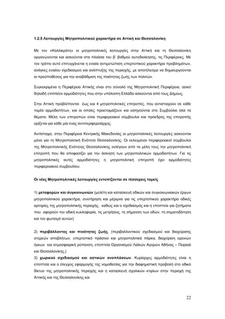 1.2.5 Λειτουργίες Μητροπολιτικού χαρακτήρα σε Αττική και Θεσσαλονίκη


Με τον «Καλλικράτη» οι μητροπολιτικές λειτουργίες στην Αττική και τη Θεσσαλονίκη
οργανώνονται και ασκούνται στα πλαίσια του β’ βαθμού αυτοδιοίκησης, τις Περιφέρειες. Με
τον τρόπο αυτό επιτυγχάνεται η ενιαία αντιμετώπιση υπερτοπικού χαρακτήρα προβλημάτων,
ανάγκες ενιαίου σχεδιασμού και ανάπτυξης της περιοχής, με αποτέλεσμα να δημιουργούνται
οι προϋποθέσεις για την αναβάθμιση της ποιότητας ζωής των πολιτών.

Συγκεκριμένα η Περιφέρεια Αττικής είναι στο σύνολό της Μητροπολιτική Περιφέρεια, ασκεί
δηλαδή επιπλέον αρμοδιότητες που στην υπόλοιπη Ελλάδα ασκούνται από τους Δήμους.

Στην Αττική προβλέπονται έως και 4 μητροπολιτικές επιτροπές, που αντιστοιχούν σε κάθε
τομέα αρμοδιοτήτων, και οι οποίες προετοιμάζουν και εισηγούνται στο Συμβούλιο όλα τα
θέματα. Μέλη των επιτροπών είναι περιφερειακοί σύμβουλοι και πρόεδρος της επιτροπής
ορίζεται για κάθε μία ένας αντιπεριφερειάρχης.

Αντίστοιχα, στην Περιφέρεια Κεντρικής Μακεδονίας οι μητροπολιτικές λειτουργίες ασκούνται
μόνο για τη Μητροπολιτική Ενότητα Θεσσαλονίκης. Οι εκλεγμένοι περιφερειακοί σύμβουλοι
της Μητροπολιτικής Ενότητας Θεσσαλονίκης εκλέγουν από τα μέλη τους την μητροπολιτική
επιτροπή που θα αποφασίζει για την άσκηση των μητροπολιτικών αρμοδιοτήτων. Για τις
μητροπολιτικές   αυτές   αρμοδιότητες    η   μητροπολιτική   επιτροπή   έχει   αρμοδιότητες
περιφερειακού συμβουλίου.


Οι νέες Μητροπολιτικές λειτουργίες εντοπίζονται σε τέσσερεις τομείς


1) μεταφορών και συγκοινωνιών (μελέτη και κατασκευή οδικών και συγκοινωνιακών έργων
μητροπολιτικού χαρακτήρα, συντήρηση και μέριμνα για τις υπερτοπικού χαρακτήρα οδικές
αρτηρίες της μητροπολιτικής περιοχής, καθώς και ο σχεδιασμός και η εποπτεία για ζητήματα
που αφορούν την οδική κυκλοφορία, τις μετρήσεις, τη σήμανση των οδών, τη σηματοδότηση
και τον φωτισμό αυτών)


2) περιβάλλοντος και ποιότητας ζωής, (περιβαλλοντικού σχεδιασμού και διαχείρισης
στερεών αποβλήτων, υπερτοπικό πράσινο και μητροπολιτικά πάρκα, διαχείριση ορεινών
όγκων και ατμοσφαιρική ρύπανση, εποπτεία Οργανισμού Λαϊκών Αγορών Αθήνας – Πειραιά
και Θεσσαλονίκης,)
3) χωρικού σχεδιασμού και αστικών αναπλάσεων. Κυρίαρχες αρμοδιότητες είναι η
εποπτεία και ο έλεγχος εφαρμογής της νομοθεσίας για την διαφημιστική προβολή στο οδικό
δίκτυο της μητροπολιτικής περιοχής και η κατασκευή σχολικών κτιρίων στην περιοχή της
Αττικής και της Θεσσαλονίκης και




                                                                                        22
 