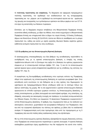 4) πολιτικής προστασίας και ασφάλειας. Τη διαχείριση και εφαρμογή προγραμμάτων
πολιτικής προστασίας, τον σχεδιασμό των αναδασώσεων και της αντιχειμαρρικής
προστασίας και την μέριμνα για το σχεδιασμό του αντιπυρικού αγώνα και την      οργάνωση
της αρωγής και συνεργασίας των εμπλεκόμενων κρατικών και άλλων φορέων και των Ο.Τ.Α.
στο έργο της καταστολής των δασικών πυρκαγιών.


Επιπλέον, για τη διαχείριση στερεών αποβλήτων στη Μητροπολιτική Περιφέρεια Αττικής
συνιστάται ειδικός σύνδεσμος, με έδρα την Αθήνα, στον οποίο συμμετέχουν η Μητροπολιτική
Περιφέρεια Αττικής και υποχρεωτικά όλοι οι Δήμοι του νομού Αττικής. Ο Ενιαίος Σύνδεσμος
Δήμων και Κοινοτήτων Αττικής (Ε.Σ.Δ.Κ.Ν.Α.) λύεται και τίθεται σε εκκαθάριση και το μόνιμο
προσωπικό του, καθώς και εκείνο με σχέση εργασίας ιδιωτικού δικαίου αορίστου χρόνου
καθίσταται αυτόματα προσωπικό του νέου συνδέσμου.



1.2.5 Οι ρυθμίσεις για την Αποκεντρωμένη Κρατική Διοίκηση


Ο ολοκληρωμένος επανασχεδιασμός των δύο βαθμών της αυτοδιοίκησης προϋποθέτει τη
συνάρθρωσή τους με τη κρατική αποκεντρωμένη Διοίκηση, η ύπαρξη της οποίας
προβλέπεται άλλωστε από το Σύνταγμα που ορίζει ότι η διοίκηση του κράτους οργανώνεται
σύμφωνα με το αποκεντρωτικό σύστημα (άρθρο 101, παρ. 1) και ότι τα αποκεντρωμένα
κρατικά όργανα έχουν γενική αποφασιστική αρμοδιότητα για τις υποθέσεις της ενότητας του
(άρθρο 101, παρ. 3).


Η συγκρότηση της δευτεροβάθμιας αυτοδιοίκησης στην ευρύτερη ενότητα της Περιφέρειας
οδηγεί στην οργάνωση της αποκεντρωμένης διοίκησης σε ευρύτερα γεωγραφικά όρια. Στην
κατεύθυνση αυτή συντείνουν τα νέα δεδομένα και οι νέες σχέσεις που δημιουργούν τα
υφιστάμενα και προγραμματιζόμενα δίκτυα υποδομών αλλά και το σύστημα πόλων και
αξόνων ανάπτυξης της χώρας. Με τη νέα αρχιτεκτονική η κρατικά αποκεντρωμένη διοίκηση
οργανώνεται σε επίπεδο ευρύτερων χωρικών ενοτήτων, τις Αποκεντρωμένες Διοικήσεις, οι
οποίες ανταποκρίνονται, με βάση λειτουργικά και αναπτυξιακά κριτήρια, στις απαιτήσεις της
εδαφικής, κοινωνικής και οικονομικής συνοχής και προάγουν τη συνολική ανταγωνιστικότητα
του Εθνικού Χώρου. Στη θέση των σημερινών 13 Διοικητικών Περιφερειών συγκροτούνται 7
(επτά) Αποκεντρωμένες Διοικήσεις. Ο αριθμός τους τεκμηριώνεται τόσο με την ανάλυση των
οικονομικών, κοινωνικών, χωροταξικών και γεωγραφικών δεδομένων των Περιφερειών, όσο
και από την συγκριτική αξιολόγηση του κόστους και οφέλους με βάση όλα τα εναλλακτικά
σενάρια. Η περιφερειοποίηση αυτή είναι προτιμότερη τόσο από την προηγούμενη με τις 5
περιφέρειες όσο και από πολλές άλλες εναλλακτικές λύσεις που εξετάστηκαν.


Με τις επτά αποκεντρωμένες κρατικές διοικήσεις εξασφαλίζονται ισχυρές διοικητικές ενότητες
στην Περιφέρεια και αποκεντρώνεται περισσότερο η κρατική λειτουργία. Η κρατική διοίκηση
αναλαμβάνει μεγαλύτερο εύρος αρμοδιοτήτων που θα παρέχονται πιο κοντά στον πολίτη.

                                                                                       23
 