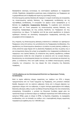 Εξασφαλίζεται καλύτερος συντονισμός του αναπτυξιακού σχεδιασμού σε περιφερειακό
επίπεδο. Παράλληλα, εξασφαλίζεται μεγαλύτερο εύρος επιλεξιμότητας των Περιφερειών για
τη χρηματοδότηση από τα διαρθρωτικά ταμεία της ευρωπαϊκής ένωσης.
Οι αποκεντρωμένες κρατικές διοικήσεις θα παρέχουν το σημείο συνάντησης και συνεργασίας
της αποκεντρωμένης κρατικής διοίκησης, της περιφερειακής αυτοδιοίκησης και της
πρωτοβάθμιας αυτοδιοίκησης. Η συνεργασία των φορέων αυτών εξασφαλίζεται με τη
θέσπιση του συμβουλίου περιφερειακής διοίκησης. Το συμβούλιο αυτό αποτελείται
καταρχήν από τον Γενικό γραμματέα της αποκεντρωμένης κρατικής διοίκησης, τους
εκλεγμένους περιφερειάρχες και τους γενικούς διευθυντές των Περιφερειών και τους
εκπροσώπους των Δήμων. Το Συμβούλιο αυτό θα έχει γενική αρμοδιότητα σε ζητήματα
σχεδιασμού πολιτικών και υλοποίησης προγραμμάτων περιφερειακής ανάπτυξης στην
γεωγραφική ενότητα αναφοράς του.


Στις υπηρεσίες της Αποκεντρωμένης Διοίκησης εντάσσονται οι υπάλληλοι των υφιστάμενων
Περιφερειών εκτός από εκείνους που μετατάσσονται στις Περιφερειακές Αυτοδιοικήσεις. Στις
αρμοδιότητες των Αποκεντρωμένων Διοικήσεων: α) ανήκουν οι γενικές κρατικές υποθέσεις, οι
οποίες ασκούνταν μέχρι σήμερα από τις Διοικητικές Περιφέρειες και λόγω της φύσης τους ή
για συνταγματικούς λόγους δεν μπορεί να μεταφερθούν στην περιφερειακή αυτοδιοίκηση και
παραμένουν στην κρατική διοίκηση, β) εντάσσονται όσες κρατικές αρμοδιότητες σταδιακά
αποκεντρώνονται επειδή δεν είναι απαραίτητο να ασκούνται από την κεντρική διοίκηση,
διευκολύνοντας την αποτελεσματική άσκηση του επιτελικού, συντονιστικού και ελεγκτικού της
ρόλου, γ) εντάσσονται, όπου αυτό κριθεί σκόπιμο, και κλαδικά αποκεντρωμένες κρατικές
υπηρεσίες των υπουργείων, που έως σήμερα δεν είναι ενταγμένες στις διοικητικές
περιφέρειες.




1.2.6 Οι ρυθμίσεις για την Αποτελεσματική Εποπτεία των Οργανισμών Τοπικής
Αυτοδιοίκησης

Κατά το ισχύον καθεστώς ελέγχου νομιμότητας των πράξεων των ΟΤΑ ο έλεγχος
πραγματοποιείται από τον Γενικό Γραμματέα της Περιφέρειας, από μετακλητό υπάλληλο
δηλαδή, διορισμένο από την εκάστοτε κυβέρνηση. Εκτός από τη θεσμική εξάρτηση των
μηχανισμών ελέγχου από την κυβέρνηση, το ισχύον σύστημα χαρακτηρίζεται από σοβαρές
διοικητικές αδυναμίες καθώς τα μέλη της Ειδικής Επιτροπής Ελέγχου δεν είναι αποκλειστικής
απασχόλησης. Επιπρόσθετα, η εμπλοκή του Ελεγκτικού Συνεδρίου αφορά μόνο τον
προληπτικό έλεγχο των δαπανών Δήμων με πληθυσμό περισσότερο από 5.000 κατοίκους και
ορισμένων ΝΠΔΔ, χωρίς να ελέγχει τα ΝΠΙΔ, τις δημοτικές επιχειρήσεις, τις νομαρχιακές
αυτοδιοικήσεις, ούτε την είσπραξη των εσόδων, ενώ ο προσυμβατικός έλεγχος νομιμότητας
περιορίζεται για συμβάσεις άνω του 1.000.000 ευρώ.




                                                                                      24
 