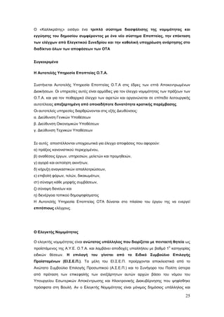 Ο «Καλλικράτης» εισάγει ένα τριπλό σύστημα διασφάλισης της νομιμότητας και
εγγύησης του δημοσίου συμφέροντος με ένα νέο σύστημα Εποπτείας, την επέκταση
των ελέγχων από Ελεγκτικού Συνεδρίου και την καθολική υποχρέωση ανάρτησης στο
διαδίκτυο όλων των αποφάσεων των ΟΤΑ


Συγκεκριμένα

Η Αυτοτελής Υπηρεσία Εποπτείας Ο.Τ.Α.


Συστήνεται Αυτοτελής Υπηρεσία Εποπτείας Ο.Τ.Α στις έδρες των επτά Αποκεντρωμένων
Διοικήσεων. Οι υπηρεσίες αυτές είναι αρμόδιες για τον έλεγχο νομιμότητας των πράξεων των
Ο.Τ.Α. και για τον πειθαρχικό έλεγχο των αιρετών και οργανώνεται σε επίπεδο λειτουργικής
αυτοτέλειας απεξαρτημένη από οποιαδήποτε δυνατότητα κρατικής παρέμβασης.
Οι αυτοτελείς υπηρεσίες διαρθρώνονται στις εξής Διευθύνσεις:
α. Διεύθυνση Γενικών Υποθέσεων
β. Διεύθυνση Οικονομικών Υποθέσεων
γ. Διεύθυνση Τεχνικών Υποθέσεων


Σε αυτές αποστέλλονται υποχρεωτικά για έλεγχο αποφάσεις που αφορούν:
α) πράξεις κανονιστικού περιεχομένου,
β) αναθέσεις έργων, υπηρεσιών, μελετών και προμηθειών,
γ) αγορά και εκποίηση ακινήτων,
δ) κήρυξη αναγκαστικών απαλλοτριώσεων,
ε) επιβολή φόρων, τελών, δικαιωμάτων,
στ) σύναψη κάθε μορφής συμβάσεων,
ζ) σύναψη δανείων και
η) διενέργεια τοπικού δημοψηφίσματος
Η Αυτοτελής Υπηρεσία Εποπτείας ΟΤΑ δύναται στο πλαίσιο του έργου της να ενεργεί
επιτόπιους ελέγχους.




Ο Ελεγκτής Νομιμότητας

Ο ελεγκτής νομιμότητας είναι ανώτατος υπάλληλος που διορίζεται με πενταετή θητεία ως
                                                                            ο
προϊστάμενος της Α.Υ.Ε. Ο.Τ.Α. και λαμβάνει αποδοχές υπαλλήλου με βαθμό 1 κατηγορίας
ειδικών θέσεων. Η επιλογή του γίνεται από το Ειδικό Συμβούλιο Επιλογής
Προϊσταμένων (ΕΙ.Σ.Ε.Π.). Τα μέλη του ΕΙ.Σ.Ε.Π. προέρχονται αποκλειστικά από το
Ανώτατο Συμβούλιο Επιλογής Προσωπικού (Α.Σ.Ε.Π.) και το Συνήγορο του Πολίτη ύστερα
από πρόταση των επικεφαλής των ανεξάρτητων αυτών αρχών βάσει του νόμου του
Υπουργείου Εσωτερικών Αποκέντρωσης και Ηλεκτρονικής Διακυβέρνησης που ψηφίσθηκε
πρόσφατα στη Βουλή. Αν ο Ελεγκτής Νομιμότητας είναι μόνιμος δημόσιος υπάλληλος και

                                                                                     25
 