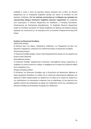 επιβληθεί σ’ αυτόν η ποινή της οριστικής παύσης απολύεται από τη θέση του Ελεγκτή
Νομιμότητας και το Υπηρεσιακό Συμβούλιο εξετάζει εάν πρέπει να απολυθεί και από
Δημόσιος Υπάλληλος. Για τον καλύτερο συντονισμό και τη διάχυση της εμπειρίας και
τεχνογνωσίας ελέγχων συστήνεται συμβούλιο ελεγκτών νομιμότητας. Στο συμβούλιο
αυτό συμμετέχουν οι Ελεγκτές Νομιμότητας και προεδρεύει ο Υπουργός Εσωτερικών,
Αποκέντρωσης και Ηλεκτρονικής Διακυβέρνησης. Το Συμβούλιο Ελεγκτών Νομιμότητας
μπορεί να απευθύνει ερωτήματα στο Νομικό Συμβούλιο του Κράτους για ζητήματα μείζονος
σημασίας που συνάπτονται με τον ασκούμενο από την Αυτοτελή Υπηρεσία Εποπτείας ΟΤΑ
έλεγχο.




Ο ρόλος του Ελεγκτικού Συνεδρίου
Προληπτικός έλεγχος:
Οι δαπάνες όλων των Δήμων, ανεξαρτήτως πληθυσμού, των Περιφερειών και όλων των
δημοτικών επιχειρήσεων υπάγονται στον προληπτικό έλεγχο του Ελεγκτικού Συνεδρίου.
Κατασταλτικός έλεγχος:
Το Ελεγκτικό Συνέδριο διεξάγει τακτικό ετήσιο δειγματοληπτικό έλεγχο και εάν χρειαστεί και
έκτακτο γενικό ή θεματικό.
Προσυμβατικός έλεγχος:
Το Ελεγκτικό Συνέδριο πραγματοποιεί γενικευμένο προσυμβατικό έλεγχο νομιμότητας σε
συμβάσεις τις οποίες συνάπτουν οι Δήμοι, οι περιφέρειες και τα νομικά τους πρόσωπα καθώς
και οι επιχειρήσεις τους.
Έλεγχος είσπραξης εσόδων:
Ο Επίτροπος του Ελεγκτικού Συνεδρίου έχει τη δυνατότητα εάν διαπιστώσει αδράνεια να
ορίσει ημερομηνία είσπραξης των εσόδων και σε περίπτωση παρατεταμένης αδράνειας που
οφείλεται σε δόλο ή βαριά αμέλεια των διοικούντων τον δήμο και τα νομικά του πρόσωπα ή
των προϊσταμένων των οικονομικών υπηρεσιών τους να παραπέμψει, α) τους αιρετούς στην
αρμόδια επιτροπή για καταλογισμό της ζημιάς που προξένησαν και β) τους υπαλλήλους στο
Ελεγκτικό Συνέδριο για καταλογισμό της ζημιάς που προξένησαν.




                                                                                       26
 