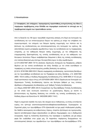2. Καταλληλότητα


2.1 Αναφέρατε, εάν υπάρχουν, προηγούμενες προσπάθειες αντιμετώπισης του ίδιου ή
παρόμοιου προβλήματος στην Ελλάδα και περιγράψτε αναλυτικά τα επιτυχή και τα
προβληματικά σημεία των προσπαθειών αυτών




Από τη δεκαετία του ’80 έχουν προωθηθεί σημαντικές αλλαγές στη δομή και λειτουργία της
αυτοδιοίκησης και των αποκεντρωμένων δομών του κράτους με στόχο την υπέρβαση του
συγκεντρωτισμού, την ενίσχυση των θεσμών άμεσης συμμετοχής των πολιτών και τη
βελτίωση της αποδοτικότητας και αποτελεσματικότητας στη λειτουργία του κράτους. Με
αλλεπάλληλα κύματα μεταφοράς αρμοδιοτήτων προς την αυτοδιοίκηση και τις περιφερειακές
υπηρεσίες, με την καθιέρωση θεσμών λαϊκής συμμετοχής, με την ενθάρρυνση της
επιχειρηματικής δραστηριότητας της τοπικής αυτοδιοίκησης και με την καθιέρωση των
Κεντρικών Αυτοτελών Πόρων αναβαθμίστηκε θεαματικά η θέση της τοπικής αυτοδιοίκησης
στο πολιτικο-διοικητικό μας σύστημα. Κεντρική θέση έχουν τα εξής νομοθετήματα:
α) Ο Ν 2503/1997 (ΦΕΚ 107 Α’) Διοίκηση, Οργάνωση, Στελέχωση της Περιφέρειας, ρύθμιση
θεμάτων για την τοπική αυτοδιοίκηση και άλλες διατάξεις με τον οποίο συστήθηκαν οι
περιφέρειες ως ενιαίες αποκεντρωμένες μονάδες διοίκησης του κράτους,
β) Οι Ν. 2218/1994 (ΦΕΚ 90 Α’) Ίδρυση νομαρχιακής αυτοδιοίκησης, τροποποίηση διατάξεων
για την πρωτοβάθμια αυτοδιοίκηση και την Περιφέρεια και άλλες διατάξεις, ο Ν. 2240/1994
(ΦΕΚ. 153 Α’) καθώς ο Κώδικας Νομαρχιακής Αυτοδιοίκησης (Π.Δ. 30/96 ΦΕΚ 21 Α') και μια
σειρά τροποιητικών νόμων όπως οι Ν 3274/2004 (ΦΕΚ 195 Α’) Οργάνωση και Λειτουργία των
Οργανισμών Τοπικής Αυτοδιοίκησης πρώτου και δεύτερου βαθμού με τους οποίους
ιδρύθηκαν οι Νομαρχιακές Αυτοδιοικήσεις ως β΄ βαθμός Τοπικής Αυτοδιοίκησης
γ) ο Νόμος 2539/1997 (ΦΕΚ 244 Α’) Συγκρότηση της Πρωτοβάθμιας Τοπικής Αυτοδιοίκησης
με τον οποίο έγινε συνένωση κοινοτήτων σε μεγαλύτερους δήμους με σκοπό τη
βελτιστοποίηση της δημόσιας διοίκησης στο επίπεδο της τοπικής αυτοδιοίκησης και ο
Κώδικας Δήμων και Κοινοτήτων N. 3463/2006 (ΦΕΚ 114 Α’)


Παρά τη σημαντική πρόοδο που έγινε, δεν έλειψαν και οι παθογένειες, οι οποίες εντοπίζονται
κυρίως στο τρίπτυχο αναποτελεσματικότητα-αδιαφάνεια-κακοδιοίκηση. Συγκεκριμένα: α)
Σημαντικό μέρος των πρωτοβάθμιων ΟΤΑ εξακολουθεί να έχει μικρό πληθυσμιακό μέγεθος,
δεν διαθέτει οικονομικούς και ανθρώπινους πόρους, στερείται εξοπλισμού και τεχνογνωσίας.
Αρκετοί καποδιστριακοί Δήμοι εξακολουθούν να φθίνουν δημογραφικά, ενώ η διαδημοτική
συνεργασία, παρά τις πολλαπλές δυνατότητες που προσφέρει η νομοθεσία, για μια ακόμη
φορά δεν ευοδώθηκε στην χώρα μας. Οι παραπάνω παράγοντες δυσχεραίνουν την
αποτελεσματική άσκηση των αρμοδιοτήτων των πρωτοβάθμιων και δευτεροβάθμιων ΟΤΑ,


                                                                                       27
 