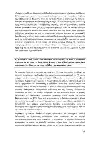 αλλά και την υιοθέτηση σύγχρονων μεθόδων διοίκησης, οικονομικής διαχείρισης και ελέγχου.
Β) Κατακερματισμός οικιστικά και λειτουργικά ενιαίων μητροπολιτικών περιοχών σε πληθώρα
πρωτοβάθμιων ΟΤΑ, ιδίως στην Αθήνα και την Θεσσαλονίκη με αποτέλεσμα την πολιτικο-
διοικητική συμφόρηση σε πυκνοκατοικημένες περιοχές, αλληλο-συγκρουόμενες επιλογές ως
προς τοπικές ρυθμίσεις (λ.χ. κυκλοφοριακές ρυθμίσεις), έργα και χωροθετήσεις, σοβαρά
πολιτικά εμπόδια και εμπλοκές ως προς τον χωρικό σχεδιασμό, γενικό και ειδικό και αδυναμία
επίτευξης οικονομιών κλίμακας στην παροχή υπηρεσιών προς τους πολίτες. Γ) Οι παραπάνω
παθογένειες ενισχύονται και από το προβληματικό σύστημα δημοτικής και νομαρχιακής
διακυβέρνησης με συγκέντρωση εκτελεστικών αρμοδιοτήτων και λειτουργιών στους αιρετούς
χωρίς την ύπαρξη ισχυρών θεσμικών αντιβάρων στην πρωτοκαθεδρία τους αλλά και ισχυρά
συλλογικά επιχειρησιακά όργανα ακόμη και στους μεγάλους δήμους. Οι παραπάνω
παράγοντες οδηγούν συχνά σε αναποτελεσματικότητες στην παροχή ποιοτικών υπηρεσιών
προς τους πολίτες αλλά και δυσχεραίνουν την ουσιαστική εμπλοκή των Δήμων και των ΝΑ
στον αναπτυξιακό προγραμματισμό.




2.2 Αναφέρατε τουλάχιστον ένα παράδειγμα αντιμετώπισης του ίδιου ή παρόμοιου
προβλήματος σε χώρα της Ευρωπαϊκής Ένωσης ή του ΟΟΣΑ (εφόσον υπάρχει) και
αιτιολογήστε τον λόγο για τον οποίο επιλέξατε τη συγκεκριμένη χώρα.



Tις τελευταίες δεκαετίες οι περισσότερες χώρες της ΕΕ έχουν προχωρήσει σε αλλαγές με
στόχο την αντιμετώπιση προβλημάτων που οφείλονται στον κατακερματισμό της ΤΑ και την
ενίσχυση της αποτελεσματικότητας των δομών, διαδικασιών και πρακτικών αναπτυξιακού
σχεδιασμού. Χώρες όπως η Γερμανία, το Ηνωμένη Βασίλειο, η Ιταλία, η Ισπανία, η Δανία, η
Γαλλία προχώρησαν σε αναγκαστικές ή εθελούσιες συνενώσεις όμορων Δήμων και
κοινοτήτων καθώς και στην εμβάθυνση των θεσμών διαδημοτικής συνεργασίας μέσω της
σύστασης   διαδημοτικών    αναπτυξιακών συνδέσμων και της           σύναψης   διαδημοτικών
συμβάσεων με στόχο την παροχή υπηρεσιών και την κατασκευή έργων. Οι μορφές
διαδημοτικής και διακοινοτικής συνεργασίας διαφέρουν μεταξύ χωρών και τομέων
δραστηριοποίησης των ΟΤΑ. Εκτός από τις αναγκαστικές η εθελούσιες συνενώσεις Δήμων
και κοινοτήτων, στα μεγάλα αστικά κέντρα οι μεταρρυθμιστικές πρωτοβουλίες αφορούν στην
θεσμοθέτηση    νέων μορφών μητροπολιτικής          διοίκησης   ή αυτοδιοίκησης   μέσω   της
δημιουργίας μικτών σχημάτων μητροπολιτικής διακυβέρνησης με τη συμμετοχή των ΑΤΑ και
κοινωνικών και οικονομικών φορέων.

Παράλληλα, η εμπειρία αναδεικνύει πλήθος οργανωτικών και λειτουργικών μορφών
διαδημοτικής   και   διακοινοτικής   συνεργασίας    μέσω   συνδέσμων    για   την   παροχή
συγκεκριμένων υπηρεσιών, όπως η ύδρευση, η συγκοινωνία, η σύσταση διαδημοτικών
επιχειρήσεων με σκοπό την επιδίωξη ευρύτερων στόχων όπως είναι η αναπτυξιακή
συνεργασία, η διαχείριση κοινών φυσικών πόρων, και η εκπόνηση διαχειριστικών σχεδίων για


                                                                                        28
 