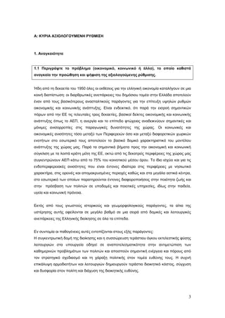 Α: ΚΥΡΙΑ ΑΞΙΟΛΟΓΟΥΜΕΝΗ ΡΥΘΜΙΣΗ



1. Αναγκαιότητα


1.1 Περιγράψτε το πρόβλημα (οικονομικό, κοινωνικό ή άλλο), το οποίο καθιστά
αναγκαία την προώθηση και ψήφιση της αξιολογούμενης ρύθμισης.


Ήδη από τη δεκαετία του 1950 όλες οι εκθέσεις για την ελληνική οικονομία καταλήγουν σε μια
κοινή διαπίστωση: οι διαρθρωτικές ανεπάρκειες του δημόσιου τομέα στην Ελλάδα αποτελούν
έναν από τους βασικότερους ανασταλτικούς παράγοντες για την επίτευξη υψηλών ρυθμών
οικονομικής και κοινωνικής ανάπτυξης. Είναι ενδεικτικό, ότι παρά την εισροή σημαντικών
πόρων από την ΕΕ τις τελευταίες τρεις δεκαετίες, βασικοί δείκτες οικονομικής και κοινωνικής
ανάπτυξης όπως το ΑΕΠ, η ανεργία και το επίπεδο φτώχειας αναδεικνύουν σημαντικές και
μόνιμες ανισορροπίες στις παραγωγικές δυνατότητες της χώρας. Οι κοινωνικές και
οικονομικές ανισότητες τόσο μεταξύ των Περιφερειών όσο και μεταξύ διαφορετικών χωρικών
ενοτήτων στο εσωτερικό τους αποτελούν το βασικό δομικό χαρακτηριστικό του μοντέλου
ανάπτυξης της χώρας μας. Παρά τα σημαντικά βήματα προς την οικονομική και κοινωνική
σύγκλιση με τα λοιπά κράτη μέλη της ΕΕ, οκτώ από τις δεκατρείς περιφέρειες της χώρας μας
συγκεντρώνουν ΑΕΠ κάτω από το 75% του κοινοτικού μέσου όρου. Το ίδιο ισχύει και για τις
ενδοπεριφερειακές ανισότητες που είναι έντονες ιδιαίτερα στις περιφέρειες με νησιωτικό
χαρακτήρα, στις ορεινές και απομακρυσμένες περιοχές καθώς και στα μεγάλα αστικά κέντρα,
στο εσωτερικό των οποίων παρατηρούνται έντονες διαφοροποιήσεις στην ποιότητα ζωής και
στην πρόσβαση των πολιτών σε υποδομές και ποιοτικές υπηρεσίες, ιδίως στην παιδεία,
υγεία και κοινωνική πρόνοια.


Εκτός από τους γνωστούς ιστορικούς και γεωμορφολογικούς παράγοντες, τα αίτια της
υστέρησης αυτής οφείλονται σε μεγάλο βαθμό σε μια σειρά από δομικές και λειτουργικές
ανεπάρκειες της Ελληνικής διοίκησης σε όλα τα επίπεδα.


Εν συντομία οι παθογένειες αυτές εντοπίζονται στους εξής παράγοντες:
Η συγκεντρωτική δομή της διοίκησης και η συσσώρευση τεράστιου όγκου εκτελεστικής φύσης
λειτουργιών στα υπουργεία οδηγεί σε αναποτελεσματικότητα στην αντιμετώπιση των
καθημερινών προβλημάτων των πολιτών και αποσπούν σημαντική ενέργεια και πόρους από
τον στρατηγικό σχεδιασμό και τη χάραξη πολιτικής στον τομέα ευθύνης τους. Η συχνή
επικάλυψη αρμοδιοτήτων και λειτουργιών δημιουργούν τεράστιο διοικητικό κόστος, σύγχυση
και δυσφορία στον πολίτη και διάχυση της διοικητικής ευθύνης.




                                                                                         3
 