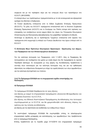 σύμφωνα και με τον πρόσφατο νόμο για την υπαγωγή όλων των προσλήψεων στο
Α.Σ.Ε.Π.,(3812/2009).
Η επιλογή όλων των προϊσταμένων πραγματοποιείται με τα νέα αντικειμενικά και αξιοκρατικά
κριτήρια που θέσπισε η Κυβέρνηση.
Οι Γενικοί Διευθυντές επιλέγονται από το Ειδικό Συμβούλιο Επιλογής Προσωπικού
(ΕΙ.Σ.Ε.Π.). Τα μέλη του ΕΙ.Σ.Ε.Π. προέρχονται αποκλειστικά από το Ανώτατο Συμβούλιο
Επιλογής Προσωπικού (Α.Σ.Ε.Π.) και το Συνήγορο του Πολίτη ύστερα από πρόταση των
επικεφαλής των ανεξάρτητων αυτών αρχών βάση του νόμου του Υπουργείου Εσωτερικών
Αποκέντρωσης και Ηλεκτρονικής Διακυβέρνησης που ψηφίσθηκε πρόσφατα στη Βουλή.
Αντίστοιχα οι Διευθυντές και οι προϊστάμενοι Τμημάτων επιλέγονται από όργανα που
προέρχονται από συμμετοχή ή επιλογή των Γενικών Διευθυντών που έχουν επιλεγεί από το
ΕΙ.Σ.Ε.Π.


Γ) Εκπόνηση Νέων Πρότυπων Εσωτερικών Οργανισμών               Οργάνωσης των Δήμων,
των Περιφερειών και των Αποκεντρωμένων Διοικήσεων


Για την καλύτερη λειτουργία των Περιφερειών, από 1.1.2011, όλες οι Περιφέρειες θα
λειτουργήσουν για τουλάχιστον ένα χρόνο με ενιαία Δομή που θα περιγράφεται σε σχετικό
Προεδρικό Διάταγμα. Σε συνεργασία με τους φορείς της Αυτοδιοίκησης προβλέπεται η
σύνταξη νέων κανονισμών για την καλύτερη λειτουργία τους και για την ορθολογική
αξιοποίηση του ανθρώπινου δυναμικού με στόχο την ομαλή άσκηση των νέων αρμοδιοτήτων
για την καλύτερη εξυπηρέτηση των πολιτών.



2.4.2 Το Πρόγραμμα ΕΛΛΑΔΑ και το επιχειρησιακό σχέδιο υποστήριξης του
Καλλικράτη


Α) Πρόγραμμα ΕΛΛΑΔΑ


Το πρόγραμμα ΕΛΛΑΔΑ διαρθρώνεται σε τρεις άξονες:
α)ο άξονας με κορμό τα επιχειρησιακά προγράμματα «Διοικητική Μεταρρύθμιση» και
«Ψηφιακή Σύγκλιση» του Ε.Σ.Π.Α.,
β)ο άξονας του Εθνικού Αναπτυξιακού Προγράμματος Αυτοδιοίκησης που λειτουργεί
συμπληρωματικά με το Ε.Σ.Π.Α. και θα χρηματοδοτηθεί από εθνικούς πόρους του
κράτους και της τοπικής αυτοδιοίκησης
γ)ο άξονας για την αξιοποίηση και αναδιάταξη των ανθρωπίνων πόρων


Το   αναπτυξιακό   πρόγραμμα    ΕΛΛΑΔΑ θα     συμπεριλάβει   επίσης   τα   ολοκληρωμένα
επιχειρησιακά σχέδια μεταφοράς και κοστολόγησης των αρμοδιοτήτων που προβλέπονται
από το πρόγραμμα Καλλικράτης.
Επίσης προβλέπεται για τη περίοδο μέχρι 31/12/2010 ένα επιχειρησιακό πρόγραμμα


                                                                                     50
 