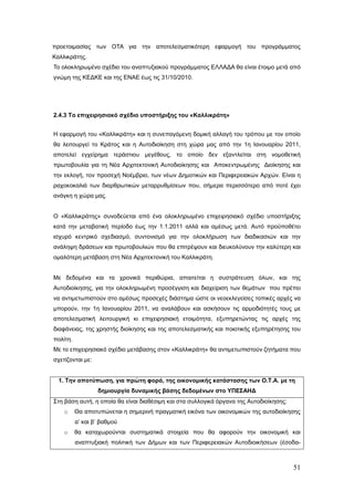 προετοιμασίας των ΟΤΑ για την αποτελεσματικότερη εφαρμογή του προγράμματος
Καλλικράτης.
Το ολοκληρωμένο σχέδιο του αναπτυξιακού προγράμματος ΕΛΛΑΔΑ θα είναι έτοιμο μετά από
γνώμη της ΚΕΔΚΕ και της ΕΝΑΕ έως τις 31/10/2010.




2.4.3 Το επιχειρησιακό σχέδιο υποστήριξης του «Καλλικράτη»


Η εφαρμογή του «Καλλικράτη» και η συνεπαγόμενη δομική αλλαγή του τρόπου με τον οποίο
θα λειτουργεί το Κράτος και η Αυτοδιοίκηση στη χώρα μας από την 1η Ιανουαρίου 2011,
αποτελεί εγχείρημα τεράστιου μεγέθους, το οποίο δεν εξαντλείται στη νομοθετική
πρωτοβουλία για τη Νέα Αρχιτεκτονική Αυτοδιοίκησης και Αποκεντρωμένης Διοίκησης και
την εκλογή, τον προσεχή Νοέμβριο, των νέων Δημοτικών και Περιφερειακών Αρχών. Είναι η
ραχοκοκαλιά των διαρθρωτικών μεταρρυθμίσεων που, σήμερα περισσότερο από ποτέ έχει
ανάγκη η χώρα μας.


Ο «Καλλικράτης» συνοδεύεται από ένα ολοκληρωμένο επιχειρησιακό σχέδιο υποστήριξης
κατά την μεταβατική περίοδο έως την 1.1.2011 αλλά και αμέσως μετά. Αυτό προϋποθέτει
ισχυρό κεντρικό σχεδιασμό, συντονισμό για την ολοκλήρωση των διαδικασιών και την
ανάληψη δράσεων και πρωτοβουλιών που θα επιτρέψουν και διευκολύνουν την καλύτερη και
ομαλότερη μετάβαση στη Νέα Αρχιτεκτονική του Καλλικράτη.


Με δεδομένα και τα χρονικά περιθώρια, απαιτείται η συστράτευση όλων, και της
Αυτοδιοίκησης, για την ολοκληρωμένη προσέγγιση και διαχείριση των θεμάτων που πρέπει
να αντιμετωπιστούν στο αμέσως προσεχές διάστημα ώστε οι νεοεκλεγείσες τοπικές αρχές να
μπορούν, την 1η Ιανουαρίου 2011, να αναλάβουν και ασκήσουν τις αρμοδιότητές τους με
αποτελεσματική λειτουργική κι επιχειρησιακή ετοιμότητα, εξυπηρετώντας τις αρχές της
διαφάνειας, της χρηστής διοίκησης και της αποτελεσματικής και ποιοτικής εξυπηρέτησης του
πολίτη.
Με το επιχειρησιακό σχέδιο μετάβασης στον «Καλλικράτη» θα αντιμετωπιστούν ζητήματα που
σχετίζονται με:


  1. Την αποτύπωση, για πρώτη φορά, της οικονομικής κατάστασης των Ο.Τ.Α. με τη
                  δημιουργία δυναμικής βάσης δεδομένων στο ΥΠΕΣΑΗΔ
Στη βάση αυτή, η οποία θα είναι διαθέσιμη και στα συλλογικά όργανα της Αυτοδιοίκησης:
    o     Θα αποτυπώνεται η σημερινή πραγματική εικόνα των οικονομικών της αυτοδιοίκησης
          α’ και β’ βαθμού
    o     θα καταχωρούνται συστηματικά στοιχεία που θα αφορούν την οικονομική και
          αναπτυξιακή πολιτική των Δήμων και των Περιφερειακών Αυτοδιοικήσεων (έσοδα-



                                                                                        51
 