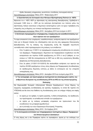 έξοδα, δανειακές υποχρεώσεις, ρευστότητα, επενδύσεις, λειτουργικό κόστος)
Χρονοδιάγραμμα υλοποίησης: Μάιος 2010 - Φεβρουάριος 2011
   2. Εγκατάσταση και λειτουργία νέων Κέντρων Εξυπηρέτησης Πολιτών (e - ΚΕΠ)
Ιδρύονται τα e - ΚΕΠ, ΚΕΠ με αξιοποίηση της ηλεκτρονικής διακυβέρνησης. Σχεδιάζεται η
λειτουργία 1.000 νέων e - ΚΕΠ για την καλύτερη εξυπηρέτηση των πολιτών μέσω της
αξιοποίησης παλιών κοινοτικών η δημοτικών καταστημάτων ώστε να έχουν πρόσβαση στις
υπηρεσίες τους οι δημότες των τοπικών και δημοτικών κοινοτήτων.
Χρονοδιάγραμμα υλοποίησης: Μάιος 2010 - Δεκέμβριος 2010 και συνέχεια το 2011
 3. Εκπόνηση προγραμμάτων επιμόρφωσης, ενημέρωσης και ευαισθητοποίησης των
                           νέων αιρετών και των εργαζομένων
Το έργο αποσκοπεί στην ενημέρωση, ευαισθητοποίηση, κατάρτιση αιρετών και εργαζομένων
τόσο για το θεσμικό πλαίσιο του «Καλλικράτη» όσο και στις νέες εφαρμογές Ηλεκτρονικής
Διακυβέρνησης. Για τις ανάγκες της ενημέρωσης αυτής θα παραχθεί πρωτότυπο
«εκπαιδευτικό» υλικό προσαρμοσμένο στις ανάγκες των αποδεκτών
   o     Στην 1η φάση (ως 1/1/2011) τα προγράμματα ενημέρωσης απευθύνονται στο σύνολο
         των Δημάρχων, Περιφερειαρχών, δημοτικών και περιφερειακών συμβούλων ενώ θα
         καταρτιστούν και περίπου 9.000 εργαζόμενους σε ΟΤΑ α’ και β’ βαθμού, εκ των
         οποίων οι 1.000 θα απασχολούνται σε ΚΕΠ και οι 400 στις νεοσύστατες Μονάδες
         Διαφάνειας και Ηλεκτρονικής Διακυβέρνησης
   o     Στην 2η φάση (1/1/2011-31/12/2012) θα ακολουθήσει κατάρτιση των αιρετών και
         περίπου 50.000 εργαζομένων στους νέους Δήμους και Περιφερειακές Αυτοδιοικήσεις
         σε εξειδικευμένες θεματικές ενότητες με βάση το αντικείμενο και την υπηρεσία
         απασχόλησής τους.
Χρονοδιάγραμμα υλοποίησης: Μάιος 2010 - Δεκέμβριο 2010 και συνέχιση μέχρι 2014.
  4. Την καταγραφή, για πρώτη φορά με συστηματικό και ολοκληρωμένο τρόπο, του
  ανθρώπινου δυναμικού της αυτοδιοίκησης (ΟΤΑ και ΝΠ) και της αποκεντρωμένης
                                        διοίκησης
Θα δημιουργηθεί δυναμικό «Ηλεκτρονικό Μητρώο Εργαζομένων» στους δήμους, τις
σημερινές νομαρχιακές αυτοδιοικήσεις και κρατικές περιφέρειες το οποίο θα τηρείται στο
ΥΠΕΣΑΗΔ και θα είναι στην διάθεση της Αυτοδιοίκησης ώστε να υπάρχει πλήρης και σαφής
εικόνα
   o     σε σχέση με τον αριθμό, τη σχέση εργασίας, τη θέση απασχόλησης, την εξειδίκευση,
         την προϋπηρεσία, το εκπαιδευτικό επίπεδο των εργαζομένων
   o     σε σχέση με τις ανάγκες μεταφοράς υπηρεσιών και προσωπικού που θα
         συνοδεύσουν την μεταφορά αρμοδιοτήτων
   o     για τη σύνταξη των νέων Οργανισμών Εσωτερικής Υπηρεσίας
Χρονοδιάγραμμα υλοποίησης: Μάιος 2010 - Σεπτέμβριος 2010
5. Τη λειτουργική ενοποίηση των πληροφοριακών συστημάτων Δήμων, Περιφερειών
                             και Αποκεντρωμένων Διοικήσεων
Ο νέος Δήμος και η νέα Περιφέρεια πρέπει να προσφέρουν, άμεσα με την ανάληψη των


                                                                                      52
 