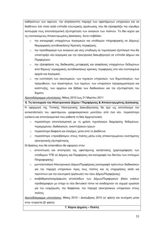 καθηκόντων των αιρετών, την απρόσκοπτη παροχή των υφιστάμενων υπηρεσιών και να
διαθέτουν ένα πολύ καλό επίπεδο εσωτερικής οργάνωσης που θα εξασφαλίζει την εύρυθμη
λειτουργία τους αποτελεσματική εξυπηρέτηση των αναγκών των πολιτών. Το ίδιο ισχύει για
τις ενοποιούμενες Αποκεντρωμένες Διοικήσεις. Αυτό επιβάλλει:
    o   την καταγραφή υπαρχόντων λογισμικών και υποδομών πληροφορικής σε Δήμους/
        Νομαρχιακές αυτοδιοικήσεις/ Κρατικές περιφέρειες
    o   τον προσδιορισμό των αναγκών για νέες υποδομές σε τεχνολογικό εξοπλισμό που θα
        υποστηρίζει νέα λογισμικά για την ηλεκτρονική διακυβέρνηση σε επίπεδο Δήμων και
        Περιφερειών.
    o   την εξασφάλιση της διαδικασίας μεταφοράς και ασφάλειας υπαρχόντων δεδομένων
        από δήμους/ νομαρχιακές αυτοδιοικήσεις/ κρατικές περιφέρειες στα νέα ενοποιημένα
        αρχεία και λογισμικά..
    o   την ενοποίηση των οικονομικών, των τεχνικών υπηρεσιών, των δημοτολογίων, των
        προμηθειών, των λογιστηρίων, των ταμείων, των υπηρεσιών προγραμματισμού και
        ανάπτυξης, των αρχείων και βέβαια των διαδικασιών για την εξυπηρέτηση του
        δημότη
Χρονοδιάγραμμα υλοποίησης: Μάιος 2010 έως 31 Μαρτίου 2011
6. Τη λειτουργία του Ηλεκτρονικού Δήμου / Περιφέρειας & Αποκεντρωμένης Διοίκησης
Η εφαρμογή της Τοπικής Ηλεκτρονικής Διακυβέρνησης θα έχει ως αποτέλεσμα την
αντικατάσταση του υφιστάμενου γραφειοκρατικού μοντέλου από ένα νέο, περισσότερο
ευέλικτο και αποτελεσματικό που καθιστά τη Νέα Αρχιτεκτονική:
    o   περισσότερο αποτελεσματική με τη χρήση τεχνολογιών διαχείρισης δεδομένων,
        περιεχομένου, διαδικασιών, αναπτυξιακών έργων
    o   περισσότερο διαφανή και ελέγξιμη, μέσα από το Διαδίκτυο
    o   περισσότερο «προσβάσιμη» στους πολίτες μέσω ενός αποκεντρωμένου συστήματος
        ηλεκτρονικής εξυπηρέτησης
Οι δράσεις που θα απαιτηθούν θα αφορούν στην:
    o   αποτύπωση και αποτίμηση της υφιστάμενης κατάστασης (χαρτογράφηση των
        υποδομών ΤΠΕ σε Δήμους και Περιφέρειες και καταγραφή του δικτύου των στελεχών
        Πληροφορικής)
    o   μοντελοποίηση Ηλεκτρονικού Δήμου/Περιφέρειας (καταγραφή πρότυπων διαδικασιών
        για την παροχή υπηρεσιών προς τους πολίτες και τις επιχειρήσεις αλλά και
        προτύπων για την εσωτερική οργάνωση του νέου Δήμου/Περιφέρειας)
    o   αναβάθμιση/αναμόρφωση ιστοσελίδων των Δήμων/Περιφερειών βάσει ενιαίων
        προδιαγραφών με στόχο οι νέοι δικτυακοί τόποι να αναδειχτούν σε ισχυρό εργαλείο
        για την ενημέρωση, την διαφάνεια, την παροχή ηλεκτρονικών υπηρεσιών στους
        πολίτες
Χρονοδιάγραμμα υλοποίησης: Μάιος 2010 - Δεκέμβριος 2010 (α’ φάση) και συνέχιση μέσα
στην τετραετία (β’ φάση)
                                 7. Κάρτα Δημότη – Πολίτη


                                                                                     53
 