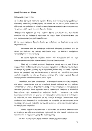 Νομικά Πρόσωπα των Δήμων


Κάθε Δήμος μπορεί να έχει:

α) έως δύο (2) νομικά πρόσωπα δημοσίου δικαίου, ένα για τους τομείς αρμοδιοτήτων
κοινωνικής προστασίας και αλληλεγγύης και παιδείας και ένα για τους τομείς πολιτισμού,
αθλητισμού και περιβάλλοντος ενώ εάν ο Δήμος διαθέτει κοινωφελή επιχείρηση τότε μπορεί
να έχει έως ένα (1) νομικό πρόσωπο δημοσίου δικαίου.

 Υπάρχει ειδική πρόβλεψη για τους     μεγάλους δήμους με πληθυσμό άνω των 300.000
κατοίκων, ώστε να μπορούν να λειτουργούν έως δύο (2) νομικά πρόσωπα για κάθε έναν
από τους αναφερόμενους τομείς αρμοδιοτήτων.

β) ένα νομικό πρόσωπο δημοσίου δικαίου για τη διοίκηση και διαχείριση ζώνης λιμένα
(Λιμενικά Ταμεία).

         Λαμβάνεται όμως και πρόνοια για δυνατότητα διατήρησης ξεχωριστού Ν.Π για
εκείνα που διαθέτουν μια ευρύτερη αναγνώριση λόγω            της ιδιαίτερης μακρόχρονης
προσφοράς τους σε ειδικούς τομείς.

         Τα νομικά πρόσωπα δημοσίου δικαίου που περιέρχονται στο νέο δήμο
συγχωνεύονται υποχρεωτικά σ’ ένα νομικό πρόσωπο για κάθε κατηγορία.

         Ειδικά για τις σχολικές επιτροπές λαμβάνεται πρόνοια ώστε σε κάθε δήμο να
συγχωνευθούν σε δύο νομικά πρόσωπα, ένα για τις σχολικές μονάδες της πρωτοβάθμιας
και ένα για τις σχολικές μονάδες της δευτεροβάθμιας εκπαίδευσης ενώ στους μεγάλους
δήμους με πληθυσμό άνω 300.000 κατοίκων να μπορούν να              συσταθούν αντίστοιχες
σχολικές επιτροπές για κάθε μια δημοτική κοινότητα (Τα πρώην σημερινά δημοτικά
διαμερίσματα στα οποία διαιρούνται οι μεγάλοι Δήμοι).

       Παράλληλα παρέχεται η δυνατότητα       να λειτουργούν αποκεντρωμένες υπηρεσίες,
υπό μορφή παραρτημάτων στα συγχωνευόμενα νομικά πρόσωπα για την καλύτερη
εξυπηρέτηση των κατοίκων. Στις υπηρεσίες αυτές, εφόσον οι παρεχόμενες λειτουργίες είναι
κοινωνικού χαρακτήρα, όπως φροντίδα παιδιών, ηλικιωμένων, αθλητικές ή πολιτιστικές
δραστηριότητες κ.λ.π., συγκροτούνται, αντίστοιχες άμισθες         επιτροπές, στις οποίες
συμμετέχουν εκπρόσωποι των χρηστών των παρεχομένων υπηρεσιών και ο προϊστάμενος
της υπηρεσίας οι οποίες εισηγούνται για τη καλύτερη λειτουργία, διαπιστώνουν τυχόν
προβλήματα που δημιουργούνται στη λειτουργία της υπηρεσίας και διατυπώνουν σχετικές
προτάσεις στο διοικητικό συμβούλιο του νομικού προσώπου για την καλύτερη εξυπηρέτηση
των παρεχόμενων υπηρεσιών.

         Επίσης λαμβάνεται πρόνοια ώστε το προσωπικό των νομικών προσώπων που
συγχωνεύονται να καθίσταται αυτοδικαίως προσωπικό του νέου νομικού προσώπου που
προκύπτει από τη συγχώνευση, με την ίδια σχέση εργασίας.

       Ως προς τις επιχειρήσεις, προβλέπεται ότι κάθε Δήμος μπορεί να έχει:

                                                                                     58
 