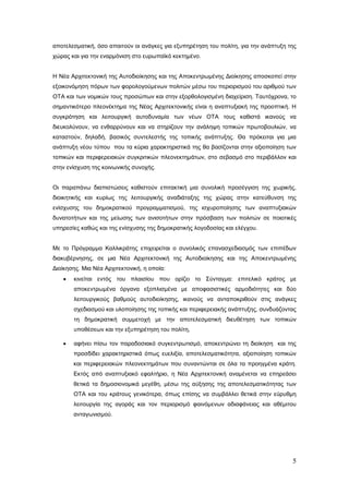 αποτελεσματική, όσο απαιτούν οι ανάγκες για εξυπηρέτηση του πολίτη, για την ανάπτυξη της
χώρας και για την εναρμόνιση στο ευρωπαϊκό κεκτημένο.


Η Νέα Αρχιτεκτονική της Αυτοδιοίκησης και της Αποκεντρωμένης Διοίκησης αποσκοπεί στην
εξοικονόμηση πόρων των φορολογούμενων πολιτών μέσω του περιορισμού του αριθμού των
ΟΤΑ και των νομικών τους προσώπων και στην εξορθολογισμένη διαχείριση. Ταυτόχρονα, το
σημαντικότερο πλεονέκτημα της Νέας Αρχιτεκτονικής είναι η αναπτυξιακή της προοπτική. Η
συγκρότηση και λειτουργική αυτοδυναμία των νέων ΟΤΑ τους καθιστά ικανούς να
διευκολύνουν, να ενθαρρύνουν και να στηρίζουν την ανάληψη τοπικών πρωτοβουλιών, να
καταστούν, δηλαδή, βασικός συντελεστής της τοπικής ανάπτυξης. Θα πρόκειται για μια
ανάπτυξη νέου τύπου που τα κύρια χαρακτηριστικά της θα βασίζονται στην αξιοποίηση των
τοπικών και περιφερειακών συγκριτικών πλεονεκτημάτων, στο σεβασμό στο περιβάλλον και
στην ενίσχυση της κοινωνικής συνοχής.


Οι παραπάνω διαπιστώσεις καθιστούν επιτακτική μια συνολική προσέγγιση της χωρικής,
διοικητικής και κυρίως της λειτουργικής αναδιάταξης της χώρας στην κατεύθυνση της
ενίσχυσης του δημοκρατικού προγραμματισμού, της ισχυροποίησης των αναπτυξιακών
δυνατοτήτων και της μείωσης των ανισοτήτων στην πρόσβαση των πολιτών σε ποιοτικές
υπηρεσίες καθώς και της ενίσχυσης της δημοκρατικής λογοδοσίας και ελέγχου.


Με το Πρόγραμμα Καλλικράτης επιχειρείται ο συνολικός επανασχεδιασμός των επιπέδων
διακυβέρνησης, σε μια Νέα Αρχιτεκτονική της Αυτοδιοίκησης και της Αποκεντρωμένης
Διοίκησης. Μια Νέα Αρχιτεκτονική, η οποία:
   •   κινείται εντός του πλαισίου που ορίζει το Σύνταγμα: επιτελικό κράτος με
       αποκεντρωμένα όργανα εξοπλισμένα με αποφασιστικές αρμοδιότητες και δύο
       λειτουργικούς βαθμούς αυτοδιοίκησης, ικανούς να ανταποκριθούν στις ανάγκες
       σχεδιασμού και υλοποίησης της τοπικής και περιφερειακής ανάπτυξης, συνδυάζοντας
       τη δημοκρατική συμμετοχή με την αποτελεσματική διευθέτηση των τοπικών
       υποθέσεων και την εξυπηρέτηση του πολίτη,

   •   αφήνει πίσω τον παραδοσιακό συγκεντρωτισμό, αποκεντρώνει τη διοίκηση και της
       προσδίδει χαρακτηριστικά όπως ευελιξία, αποτελεσματικότητα, αξιοποίηση τοπικών
       και περιφερειακών πλεονεκτημάτων που συναντώνται σε όλα τα προηγμένα κράτη.
       Εκτός από αναπτυξιακό εφαλτήριο, η Νέα Αρχιτεκτονική αναμένεται να επηρεάσει
       θετικά τα δημοσιονομικά μεγέθη, μέσω της αύξησης της αποτελεσματικότητας των
       ΟΤΑ και του κράτους γενικότερα, όπως επίσης να συμβάλλει θετικά στην εύρυθμη
       λειτουργία της αγοράς και τον περιορισμό φαινόμενων αδιαφάνειας και αθέμιτου
       ανταγωνισμού.




                                                                                      5
 