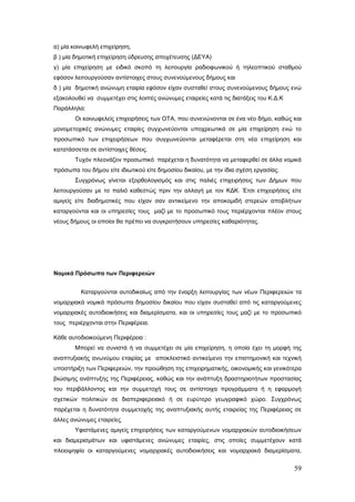 α) μία κοινωφελή επιχείρηση,
β ) μία δημοτική επιχείρηση ύδρευσης αποχέτευσης (ΔΕΥΑ)
γ) μία επιχείρηση με ειδικό σκοπό τη λειτουργία ραδιοφωνικού ή τηλεοπτικού σταθμού
εφόσον λειτουργούσαν αντίστοιχες στους συνενούμενους δήμους και
δ ) μία δημοτική ανώνυμη εταιρία εφόσον είχαν συσταθεί στους συνενούμενους δήμους ενώ
εξακολουθεί να συμμετέχει στις λοιπές ανώνυμες εταιρείες κατά τις διατάξεις του Κ.Δ.Κ
Παράλληλα:
       Οι κοινωφελείς επιχειρήσεις των ΟΤΑ, που συνενώνονται σε ένα νέο δήμο, καθώς και
μονομετοχικές ανώνυμες εταιρίες συγχωνεύονται υποχρεωτικά σε μία επιχείρηση ενώ το
προσωπικό των επιχειρήσεων που συγχωνεύονται μεταφέρεται στη νέα επιχείρηση και
κατατάσσεται σε αντίστοιχες θέσεις.
       Τυχόν πλεονάζον προσωπικό παρέχεται η δυνατότητα να μεταφερθεί σε άλλα νομικά
πρόσωπα του δήμου είτε ιδιωτικού είτε δημοσίου δικαίου, με την ίδια σχέση εργασίας.
       Συγχρόνως γίνεται εξορθολογισμός και στις παλιές επιχειρήσεις των Δήμων που
λειτουργούσαν με το παλιό καθεστώς πριν την αλλαγή με τον ΚΔΚ. Έτσι επιχειρήσεις είτε
αμιγείς είτε διαδημοτικές που είχαν σαν αντικείμενο την αποκομιδή στερεών αποβλήτων
καταργούνται και οι υπηρεσίες τους μαζί με το προσωπικό τους περιέρχονται πλέον στους
νέους δήμους οι οποίοι θα πρέπει να συγκροτήσουν υπηρεσίες καθαριότητας.




Νομικά Πρόσωπα των Περιφερειών


          Καταργούνται αυτοδικαίως από την έναρξη λειτουργίας των νέων Περιφερειών τα
νομαρχιακά νομικά πρόσωπα δημοσίου δικαίου που είχαν συσταθεί από τις καταργούμενες
νομαρχιακές αυτοδιοικήσεις και διαμερίσματα, και οι υπηρεσίες τους μαζί με το προσωπικό
τους περιέρχονται στην Περιφέρεια.

Κάθε αυτοδιοικούμενη Περιφέρεια :
       Μπορεί να συνιστά ή να συμμετέχει σε μία επιχείρηση, η οποία έχει τη μορφή της
αναπτυξιακής ανωνύμου εταιρίας με αποκλειστικό αντικείμενο την επιστημονική και τεχνική
υποστήριξη των Περιφερειών, την προώθηση της επιχειρηματικής, οικονομικής και γενικότερα
βιώσιμης ανάπτυξης της Περιφέρειας, καθώς και την ανάπτυξη δραστηριοτήτων προστασίας
του περιβάλλοντος και την συμμετοχή τους σε αντίστοιχα προγράμματα ή η εφαρμογή
σχετικών πολιτικών σε διαπεριφερειακό ή σε ευρύτερο γεωγραφικό χώρο. Συγχρόνως
παρέχεται η δυνατότητα συμμετοχής της αναπτυξιακής αυτής εταιρείας της Περιφέρειας σε
άλλες ανώνυμες εταιρείες.
       Υφιστάμενες αμιγείς επιχειρήσεις των καταργούμενων νομαρχιακών αυτοδιοικήσεων
και διαμερισμάτων και υφιστάμενες ανώνυμες εταιρίες, στις οποίες συμμετέχουν κατά
πλειοψηφία οι καταργούμενες νομαρχιακές αυτοδιοικήσεις και νομαρχιακά διαμερίσματα,


                                                                                        59
 