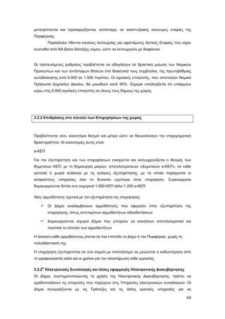 μετατρέπονται και προσαρμόζονται, αντίστοιχα, σε αναπτυξιακές ανώνυμες εταιρίες της
Περιφέρειας.
         Παράλληλα τίθενται κανόνες λειτουργίας για υφιστάμενες Αστικές Εταιρίες που είχαν
συσταθεί από ΝΑ βάσει διάταξης νόμου, ώστε να λειτουργούν με διαφάνεια.



Οι προτεινόμενες ρυθμίσεις προβλέπεται να οδηγήσουν σε δραστική μείωση των Νομικών
Προσώπων και των αντίστοιχων θέσεων στα διοικητικά τους συμβούλια, της πρωτοβάθμιας
αυτοδιοίκησης από 6.000 σε 1.500 περίπου. Οι σχολικές επιτροπές, που αποτελούν Νομικά
Πρόσωπα Δημοσίου Δικαίου, θα μειωθούν κατά 90%. Σήμερα υπολογίζεται ότι υπάρχουν
γύρω στις 9.000 σχολικές επιτροπές σε όλους τους δήμους της χώρας.




3.2.2 Επιδράσεις στο σύνολο των Επιχειρήσεων της χώρας



Προβλέπονται νέοι, καινοτόμοι θεσμοί και μέτρα ώστε να διευκολύνουν την επιχειρηματική
δραστηριότητα. Οι καινοτομίες αυτές είναι:

e-ΚΕΠ

Για την εξυπηρέτηση και των επιχειρήσεων ενισχύεται και εκσυγχρονίζεται ο θεσμός των
δημοτικών ΚΕΠ, με τη δημιουργία μικρών, αποτελεσματικών «Δημοτικών e-ΚΕΠ», σε κάθε
γειτονιά ή χωριό ανάλογα με τις ανάγκες εξυπηρέτησης, με τα οποία παρέχονται οι
απαραίτητες    υπηρεσίες   όσο   το   δυνατόν εγγύτερα   στην   επιχείρηση.   Συγκεκριμένα
δημιουργούνται δίπλα στα σημερινά 1.000 ΚΕΠ άλλα 1.200 e-ΚΕΠ.

Νέες αρμοδιότητες σχετικά με την εξυπηρέτηση της επιχείρησης

        Οι Δήμοι αναλαμβάνουν αρμοδιότητες που αφορούν στην εξυπηρέτηση της
         επιχείρησης, όπως εκτεταμένων αρμοδιοτήτων αδειοδοτήσεων

        Δημιουργούνται ισχυροί Δήμοι που μπορούν να ασκήσουν αποτελεσματικά και
         ποιοτικά το σύνολο των αρμοδιοτήτων

Η άσκηση κάθε αρμοδιότητας γίνεται σε ένα επίπεδο το Δήμο ή την Περιφέρεια, χωρίς τη
πολυδιάσπασή της.

Η επιχείρηση εξυπηρετείται σε ένα σημείο με αποτέλεσμα να μειώνεται η καθυστέρηση από
τη γραφειοκρατία αλλά και οι χρόνοι για την ολοκλήρωση κάθε εργασίας.

     α
3.2.2 Ηλεκτρονικές Συναλλαγές και άλλες εφαρμογές Ηλεκτρονικής Διακυβέρνησης
Οι Δήμοι, συστηματοποιώντας τη χρήση της Ηλεκτρονικής Διακυβέρνησης, πρέπει να
ομαδοποιήσουν τις υπηρεσίες που παρέχουν στις Υπηρεσίες ηλεκτρονικών συναλλαγών. Οι
Δήμοι συνεργάζονται με τις Τράπεζες και τις άλλες κρατικές υπηρεσίες για να

                                                                                       60
 