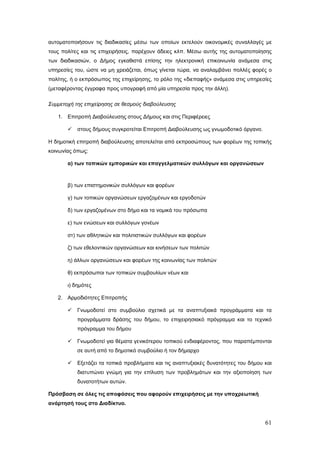 αυτοματοποιήσουν τις διαδικασίες μέσω των οποίων εκτελούν οικονομικές συναλλαγές με
τους πολίτες και τις επιχειρήσεις, παρέχουν άδειες κλπ. Μέσω αυτής της αυτοματοποίησης
των διαδικασιών, ο Δήμος εγκαθιστά επίσης την ηλεκτρονική επικοινωνία ανάμεσα στις
υπηρεσίες του, ώστε να μη χρειάζεται, όπως γίνεται τώρα, να αναλαμβάνει πολλές φορές ο
πολίτης, ή ο εκπρόσωπος της επιχείρησης, το ρόλο της «διεπαφής» ανάμεσα στις υπηρεσίες
(μεταφέροντας έγγραφα προς υπογραφή από μία υπηρεσία προς την άλλη).

Συμμετοχή της επιχείρησης σε θεσμούς διαβούλευσης

   1. Επιτροπή Διαβούλευσης στους Δήμους και στις Περιφέρειες

          στους δήμους συγκροτείται Επιτροπή Διαβούλευσης ως γνωμοδοτικό όργανο.

Η δημοτική επιτροπή διαβούλευσης αποτελείται από εκπροσώπους των φορέων της τοπικής
κοινωνίας όπως:

       α) των τοπικών εμπορικών και επαγγελματικών συλλόγων και οργανώσεων



       β) των επιστημονικών συλλόγων και φορέων

       γ) των τοπικών οργανώσεων εργαζομένων και εργοδοτών

       δ) των εργαζομένων στο δήμο και τα νομικά του πρόσωπα

       ε) των ενώσεων και συλλόγων γονέων

       στ) των αθλητικών και πολιτιστικών συλλόγων και φορέων

       ζ) των εθελοντικών οργανώσεων και κινήσεων των πολιτών

       η) άλλων οργανώσεων και φορέων της κοινωνίας των πολιτών

       θ) εκπρόσωποι των τοπικών συμβουλίων νέων και

       ι) δημότες

   2. Αρμοδιότητες Επιτροπής

          Γνωμοδοτεί στο συμβούλιο σχετικά με τα αναπτυξιακά προγράμματα και τα
           προγράμματα δράσης του δήμου, το επιχειρησιακό πρόγραμμα και το τεχνικό
           πρόγραμμα του δήμου

          Γνωμοδοτεί για θέματα γενικότερου τοπικού ενδιαφέροντος, που παραπέμπονται
           σε αυτή από το δημοτικό συμβούλιο ή τον δήμαρχο

          Εξετάζει τα τοπικά προβλήματα και τις αναπτυξιακές δυνατότητες του δήμου και
           διατυπώνει γνώμη για την επίλυση των προβλημάτων και την αξιοποίηση των
           δυνατοτήτων αυτών.

Πρόσβαση σε όλες τις αποφάσεις που αφορούν επιχειρήσεις με την υποχρεωτική
ανάρτησή τους στο Διαδίκτυο.


                                                                                    61
 