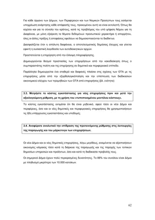 Για κάθε όργανο των Δήμων, των Περιφερειών και των Νομικών Προσώπων τους εισάγεται
υποχρέωση ανάρτησης κάθε απόφασής τους, προκειμένου αυτή να είναι εκτελεστή. Όπως θα
ισχύσει και για το σύνολο του κράτους, κατά τις προβλέψεις του υπό ψήφιση Νόμου για τη
Διαφάνεια, με μόνη εξαίρεση τα θέματα δεδομένων προσωπικού χαρακτήρα ή απορρήτου,
όλες οι άλλες πράξεις ή αποφάσεις οφείλουν να δημοσιοποιούνται το διαδίκτυο.

Διασφαλίζεται έτσι η απόλυτη διαφάνεια, ο αποτελεσματικός δημόσιος έλεγχος και γίνεται
εφικτή η ουσιαστική λογοδοσία των αυτοδιοικητικών αρχών.

Προστατεύεται η επιχείρηση από την έλλειψη πληροφόρησης.

Δημιουργούνται θεσμοί προστασίας των επιχειρήσεων από την κακοδιοίκηση όπως ο
συμπαραστάτης πολίτη και της επιχείρησης σε δημοτικό και περιφερειακό επίπεδο.

Παράλληλα δημιουργείται ένα σταθερό και διαφανές πλαίσιο στις σχέσεις των ΟΤΑ με τις
επιχειρήσεις μέσα από την εξορθολογικόποίηση και την επίσπευση των διαδικασιών
οικονομικού ελέγχου των προμηθειών των ΟΤΑ από επιχειρήσεις (βλ. ενότητα)



3.3. Μετρήστε το κόστος εγκατάστασης για νέες επιχειρήσεις πριν και μετά την
αξιολογούμενη ρύθμιση, με τη χρήση του «τυποποιημένου μοντέλου κόστους».

Το κόστος εγκατάστασης εκτιμάται ότι θα είναι μηδενικό, αφού τόσο οι νέοι Δήμοι και
περιφέρειες, όσο και οι νέες δημοτικές και περιφερειακές επιχειρήσεις θα χρησιμοποιήσουν
τις ήδη υπάρχουσες εγκαταστάσεις και υποδομές.



3.4. Αναφέρατε αναλυτικά την επίδραση της προτεινόμενης ρύθμισης στις λειτουργίες
της παραγωγής και του μάρκετινγκ των επιχειρήσεων.



Οι νέοι Δήμοι και οι νέες δημοτικές επιχειρήσεις, λόγω μεγέθους, αναμένεται να αξιοποιήσουν
οικονομίες κλίμακας τόσο κατά τη διάρκεια της παραγωγής και της παροχής των τοπικών
δημοσίων υπηρεσιών και προϊόντων, όσο και κατά τη διαδικασία προβολής τους.

Οι σημερινοί Δήμοι έχουν πολύ περιορισμένες δυνατότητες. Το 88% του συνόλου είναι Δήμοι
με πληθυσμό μικρότερο των 10.000 κατοίκων.




                                                                                        62
 