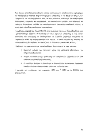Αυτό έχει ως αποτέλεσμα το αυξημένο κόστος και τη μειωμένη αποδοτικότητα, κυρίως όμως
την περιορισμένη ποιότητα στις προσφερόμενες υπηρεσίες. Η νέα δομή των Δήμων, των
Περιφερειών και των επιχειρήσεων τους, θα τους δώσει τη δυνατότητα να συγκροτήσουν
οργανωμένες υπηρεσίες και επιχειρήσεις, να αξιοποιήσουν εμπειρίες και δεξιότητες και
κυρίως να διεκδικήσουν κονδύλια και προγράμματα από κοινοτικούς και εθνικούς πόρους, τα
οποία μέχρι τώρα δε μπορούσαν να προσεγγίσουν.

Η μεγάλη συνεισφορά του «ΚΑΛΛΙΚΡΑΤΗ» στην οικονομία της χώρας θα αναδειχθεί σε μέσο
- μακροπρόθεσμο ορίζοντα. Η θωράκιση των νέων Δήμων με υπηρεσίες, οι νέες μορφές
οργάνωσης και λειτουργίας, οι υποστηρικτικοί και ελεγκτικοί μηχανισμοί αναμένεται να
επηρεάσουν θετικά την παραγωγικότητα των Δήμων. Τα αποτελέσματα της αύξησης της
παραγωγικότητας θα αρχίσουν να εμφανίζονται σε δύο με τρεις οικονομικές χρήσεις.

Η βελτίωση της παραγωγικότητας των νέων Δήμων θα επηρεαστεί με τρεις τρόπους:

       1. Σημαντική μείωση των δαπανών μέσω της καλύτερης αξιοποίησης του
           ανθρώπινου δυναμικού

       2. Αύξηση των εσόδων λόγω βελτίωσης των εισπρακτικών μηχανισμών των ΟΤΑ
           και αποτελεσματικότερης λειτουργίας ,

       3. Οι νέοι Δήμοι θα έχουν τη δυνατότητα να διατυπώσουν, διεκδικήσουν, ωριμάσουν
           και υλοποιήσουν περισσότερα και καλύτερης ποιότητας έργα.

Η εμπειρία των αποδόσεων των σημερινών ΟΤΑ στο Γ’ ΚΠΣ και το ΘΗΣΕΑ είναι
αποκαλυπτική.




                                                                                    65
 