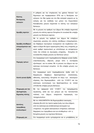 Η ρύθμιση για την επιμήκυνση του χρόνου θητειών των
                     δημοτικών και περιφερειακών ΟΤΑ και η διενέργεια των
Κόστος
                     εκλογών την ίδια ημέρα και στα ίδια εκλογικά τμήματα με τις
διενέργειας
                     εκλογές για την ανάδειξη των μελών του Ευρωπαϊκού
εκλογών
                     Κοινοβουλίου μειώνει σημαντικά το κόστος των εκλογικών
                     δαπανών.

                     Με τη μείωση του αριθμού των Δήμων θα υπάρξει σημαντική
Αμοιβές αιρετών      μείωση στο κόστος αιρετών Εκτιμάται ότι συνολικά θα υπάρξει
                     μείωση των δαπανών αιρετών.

                     Με τη μείωση του αριθμού των Δήμων θα υπάρξουν
                     σημαντικές μειώσεις στο κόστος ελεύθερων επαγγελματιών,
Αμοιβές ελεύθερων    και διαφόρων εξωτερικών συνεργατών και συμβούλων κλπ,
επαγγελματιών και    αφού οι Δήμοι θα έχουν οργανωμένες δικές τους υπηρεσίες με
τρίτων               ικανό αριθμό προσωπικού με αποτέλεσμα να καταφεύγουν
                     πολύ πιο σπάνια σε εξωτερικές υπηρεσίες.                 Εκτιμάται ότι
                     συνολικά θα υπάρξει μείωση των δαπανών τρίτων.

                     Στο λογαριασμό αυτό περιλαμβάνονται διάφορα γενικά έξοδα,
                     (τηλεπικοινωνίες,    ύδρευση,     ρεύμα      κλπ)    η     συντήρηση
Παροχές τρίτων
                     εξοπλισμού και τα ενοίκια. Με τη μείωση των Δήμων και τον
                     καλύτερο συντονισμό εκτιμάται       ότι θα υπάρξει μείωση των
                     δαπανών.

                     Στο   λογαριασμό     αυτό    περιλαμβάνονται        έξοδα    από    τη
                     διοργάνωση        διαφόρων      δραστηριοτήτων           (πολιτιστικές,
Λοιπά γενικά έξοδα   αθλητικές, κοινωνικές). Εκτιμάται ότι λόγω των             οικονομιών
                     κλίμακας που δημιουργηθούν          από την 1/1/2011 και του
                     καλύτερου συντονισμού των δραστηριοτήτων σε τοπικό
                     επίπεδο θα υπάρξει μείωση δαπανών.

Πληρωμές για την     Με    την   εφαρμογή    από      1/1/2011     του    προγράμματος
εξυπηρέτηση          εξυγίανσης, αλλά και των μέτρων για την πιστοληπτική
δημοσίας πίστης      πολιτική    των     Δήμων,      αναμένεται     περιορισμός         των
                     τοκοχρεωλυσίων

                     Με τον «ΚΑΛΛΙΚΡΑΤΗ» θα δημιουργηθούν οικονομίες
                     κλίμακας θα από την πρώτη ημέρα ζωής των νέων Δήμων,
Δαπάνες
                     από την καλύτερη και αποδοτικότερη λειτουργία των
προμήθειας
                     υπηρεσιών, την χρήση ηλεκτρονικών υπηρεσιών, καλύτερη
αναλωσίμων
                     διαχείριση των προμηθειών και των αποθεμάτων κλπ. η
                     Εκτιμάται μείωση των σχετικών δαπανών.

Πληρωμές για         Στο λογαριασμό αυτόν εμπεριέχονται και οι μεταβιβάσεις σε



                                                                                               70
 