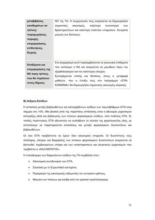 μεταβιβάσεις           ΝΠ της ΤΑ. Η συγχώνευση τους αναμένεται να δημιουργήσει
  εισοδημάτων σε         σημαντικές    οικονομίες,    καλύτερο    συντονισμό     των
  τρίτους:               δραστηριοτήτων και καλύτερη ποιότητα υπηρεσιών. Εκτιμάται
  παραχωρήσεις,          μείωση των δαπανών.
  παροχές,
  επιχορηγήσεις,
  επιδοτήσεις,
  δωρεές


                         Στο λογαριασμό αυτό περιλαμβάνονται τα κοινωνικά επιδόματα
  Επιδόματα και
                         που κατανέμει η ΝΑ και αναμένεται να μειωθούν λόγω του
  επιχορηγήσεις της
                         εξορθολογισμού και του καλύτερου ελέγχου.
  ΝΑ προς τρίτους,
                         Εμπεριέχονται επίσης και δαπάνες, όπως η μεταφορά
  που θα περάσουν
                         μαθητών, που η ένταξη τους         στο πρόγραμμα      «ΣΥΝ-
  στους δήμους
                         ΚΟΙΝΩΝΙΑ» θα δημιουργήσει σημαντικές οικονομίες κλίμακας




Β) Αύξηση Εσόδων

Η απόκλιση μεταξύ βεβαιωθέντων και εισπραχθέντων εσόδων των πρωτοβάθμιων ΟΤΑ είναι
σήμερα στο 10%. Μία βασική αιτία της παραπάνω απόκλισης είναι η αδυναμία μηχανισμού
είσπραξης αλλά και βεβαίωσης των τοπικών φορολογικών εσόδων, από πολλούς ΟΤΑ. Σε
πολλές περιπτώσεις ΟΤΑ αδυνατούν να συλλάβουν το σύνολο της φορολογητέας ύλης, με
αποτέλεσμα να παρατηρούνται αποκλίσεις και μεταξύ φορολογικών δυνατοτήτων και
βεβαιωθέντων.

Οι νέοι ΟΤΑ προβλέπεται να έχουν όλοι οικονομική υπηρεσία. Οι δυνατότητες τους
σύλληψης, ελέγχου και διαχείρισης των τοπικών φορολογικών δυνατοτήτων αναμένεται να
βελτιωθεί, λαμβανομένων υπόψη και των υποστηρικτικών και ελεγκτικών μηχανισμών που
προβλέπει ο «ΚΑΛΛΙΚΡΑΤΗΣ».

Η επανάκαμψη των διαφυγόντων εσόδων της ΤΑ συμβάλλει στην :

      Οικονομική αυτοδυναμία των ΟΤΑ,

      Σύγκλιση με το Ευρωπαϊκό κεκτημένο,

      Περιορισμό της οικονομικής κηδεμονίας του κεντρικού κράτους,

      Μείωση των πιέσεων για έσοδα από τον κρατικό προϋπολογισμό.




                                                                                       71
 