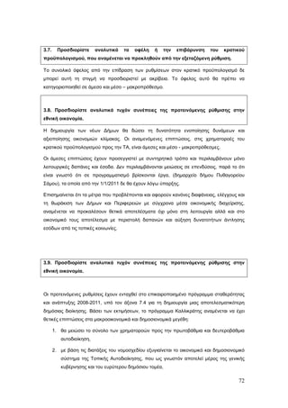3.7.     Προσδιορίστε     αναλυτικά   τα   οφέλη    ή   την   επιβάρυνση    του   κρατικού
προϋπολογισμού, που αναμένεται να προκληθούν από την εξεταζόμενη ρύθμιση.

Το συνολικό όφελος από την επίδραση των ρυθμίσεων στον κρατικό προϋπολογισμό δε
μπορεί αυτή τη στιγμή να προσδιοριστεί με ακρίβεια. Το όφελος αυτό θα πρέπει να
κατηγοριοποιηθεί σε άμεσο και μέσο – μακροπρόθεσμο.



3.8. Προσδιορίστε αναλυτικά τυχόν συνέπειες της προτεινόμενης ρύθμισης στην
εθνική οικονομία.

Η δημιουργία των νέων Δήμων θα δώσει τη δυνατότητα ενοποίησης δυνάμεων και
αξιοποίησης οικονομιών κλίμακας. Οι αναμενόμενες επιπτώσεις, στις χρηματοροές του
κρατικού προϋπολογισμού προς την ΤΑ, είναι άμεσες και μέσο - μακροπρόθεσμες.

Οι άμεσες επιπτώσεις έχουν προσεγγιστεί με συντηρητικό τρόπο και περιλαμβάνουν μόνο
λειτουργικές δαπάνες και έσοδα. Δεν περιλαμβάνονται μειώσεις σε επενδύσεις, παρά το ότι
είναι γνωστό ότι σε προγραμματισμό βρίσκονται έργα, (δημαρχείο δήμου Πυθαγορείου
Σάμου), τα οποία από την 1/1/2011 δε θα έχουν λόγω ύπαρξης.

Επισημαίνεται ότι τα μέτρα που προβλέπονται και αφορούν κανόνες διαφάνειας, ελέγχους και
τη θωράκιση των Δήμων και Περιφερειών με σύγχρονα μέσα οικονομικής διαχείρισης,
αναμένεται να προκαλέσουν θετικά αποτελέσματα όχι μόνο στη λειτουργία αλλά και στο
οικονομικό τους αποτέλεσμα με περιστολή δαπανών και αύξηση δυνατοτήτων άντλησης
εσόδων από τις τοπικές κοινωνίες.




3.9. Προσδιορίστε αναλυτικά τυχόν συνέπειες της προτεινόμενης ρύθμισης στην
εθνική οικονομία.



Οι προτεινόμενες ρυθμίσεις έχουν ενταχθεί στο επικαιροποιημένο πρόγραμμα σταθερότητας
και ανάπτυξης 2008-2011, υπό τον άξονα 7.4 για τη δημιουργία μιας αποτελεσματικότερη
δημόσιας διοίκησης. Βάσει των εκτιμήσεων, το πρόγραμμα Καλλικράτης αναμένεται να έχει
θετικές επιπτώσεις στα μακροοικονομικά και δημοσιονομικά μεγέθη:

       1. θα μειώσει το σύνολο των χρηματοροών προς την πρωτοβάθμια και δευτεροβάθμια
          αυτοδιοίκηση,

       2. με βάση τις διατάξεις του νομοσχεδίου εξυγιαίνεται το οικονομικό και δημοσιονομικό
          σύστημα της Τοπικής Αυτοδιοίκησης, που ως γνωστόν αποτελεί μέρος της γενικής
          κυβέρνησης και του ευρύτερου δημόσιου τομέα,

                                                                                         72
 