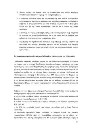 3. τίθενται κανόνες και έλεγχοι, ώστε να αποφευχθούν στο μέλλον φαινόμενα
        υπερδανεισμού τόσο στους δήμους, όσο και τις περιφέρειες,

    4. η οργάνωση των νέων Δήμων και των Περιφερειών, τους παρέχει τη δυνατότητα
        αποτελεσματικής διατύπωσης, ωρίμανσης και υλοποίησης έργων με αποτέλεσμα να
        αυξάνεται η απορροφητικότητα και κατά συνέπεια να μειώνονται τα διαφυγόντα
        έσοδα τόσο για την Τοπική Αυτοδιοίκηση, όσο και για το σύνολο της χώρας
        γενικότερα,

    5. η ανάπτυξη της παραγωγικότητας των Δήμων και των επιχειρήσεων τους, αναμένεται
        να βελτιώσει την ανταγωνιστικότητά τους και με τον τρόπο αυτό να βοηθήσει στην
        αύξηση της ανταγωνιστικότητας της χώρας και τέλος,

    6. οι ρυθμίσεις που προβλέπονται σχετικά με τους ελέγχους, κανόνες, διαφάνεια και
        συμμετοχή των πολιτών, αποτελούν εχέγγυο για την εξυγίανση των σχέσεων
        δημοσίου και ιδιωτικού τομέα, σε τοπικό επίπεδο και τον επανακαθορισμό τους σε
        υγιείς βάσεις.



Συγκεκριμένα οι προτεραιότητες του «Καλλικράτη» εξειδικεύονται στα εξής σημεία:


Προτείνεται η ουσιαστική οικονομική στήριξη των δύο βαθμίδων Αυτοδιοίκησης με σύνδεση
των πόρων τους με το Φόρο Εισοδήματος Φυσικών και Νομικών προσώπων, τον Φόρο
Προστιθέμενης Αξίας και τον Φόρο Μεγάλης Ακίνητης Περιουσίας. Παράλληλα, εξασφαλίζεται
η πλήρης απόδοση των αναγκαίων πόρων για την άσκηση των απονεμόμενων πρόσθετων
αρμοδιοτήτων καθώς και ένα σύστημα δίκαιης κατανομής των πόρων ενδοδημοτικά και
ενδοπεριφερειακά. Ως προς τη δανειοδότηση των ΟΤΑ διαμορφώνεται ένα διαφανές και
αποτελεσματικό πλαίσιο ελέγχου και περιορισμού της δανειοδότησης υπερχρεωμένων ΟΤΑ
με τη θέσπιση αντικειμενικών κριτηρίων καθώς και την καθολική υπαγωγή ελέγχου της
διαχείρισης των Δήμων, των νομικών τους προσώπων και των Περιφερειών από το Ελεγκτικό
Συνέδριο


Τα έσοδα των νέων Δήμων είναι οι Κεντρικοί Αυτοτελείς Πόροι (Κ.Α.Π.) οι οποίοι προέρχονται
από τις παρακάτω πηγές εσόδων του Κρατικού Προϋπολογισμού:
α) το 20% των συνολικών εσόδων των ετήσιων εισπράξεων από το Φόρο Εισοδήματος
Φυσικών και Νομικών Προσώπων (Φ.Ε.Φ.Ν.Π.).
β) το 12% των συνολικών εσόδων των ετήσιων εισπράξεων από το Φόρο Προστιθέμενης
Αξίας (Φ.Π.Α.).
γ) το 50% των συνολικών εσόδων των ετήσιων εισπράξεων από το Φόρο Ακίνητης
Περιουσίας.
Τα παραπάνω φορολογικά έσοδα καλύπτουν το σημερινό κόστος των κρατικών
επιχορηγήσεων (Κ.Α.Π.) προς την πρωτοβάθμια αυτοδιοίκηση και το κόστος των
                                               ης
αρμοδιοτήτων που θα της μεταφερθούν από 1           Ιανουαρίου 2011. Ειδικότερα, πέραν το

                                                                                       73
 