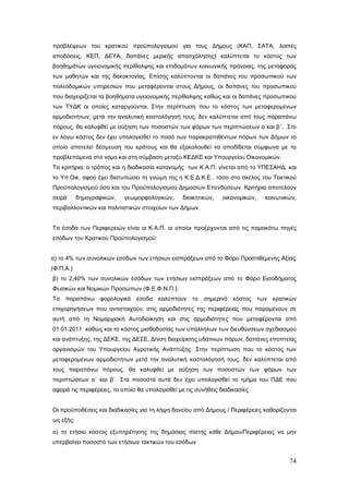 προβλέψεων του κρατικού προϋπολογισμού για τους Δήμους (ΚΑΠ, ΣΑΤΑ, λοιπές
αποδόσεις, ΚΕΠ, ΔΕΥΑ, δαπάνες μερικής απασχόλησης) καλύπτεται το κόστος των
βοηθημάτων υγειονομικής περίθαλψης και επιδομάτων κοινωνικής πρόνοιας, της μεταφοράς
των μαθητών και της δακοκτονίας. Επίσης καλύπτονται οι δαπάνες του προσωπικού των
πολεοδομικών υπηρεσιών που μεταφέρονται στους Δήμους, οι δαπάνες του προσωπικού
που διαχειρίζεται τα βοηθήματα υγειονομικής περίθαλψης καθώς και οι δαπάνες προσωπικού
των ΤΥΔΚ οι οποίες καταργούνται. Στην περίπτωση που το κόστος των μεταφερομένων
αρμοδιοτήτων, μετά την αναλυτική κοστολόγησή τους, δεν καλύπτεται από τους παραπάνω
πόρους, θα καλυφθεί με αύξηση των ποσοστών των φόρων των περιπτώσεων α΄και β΄. Στο
εν λόγω κόστος δεν έχει υπολογισθεί το ποσό των παρακρατηθέντων πόρων των Δήμων το
οποίο αποτελεί δέσμευση του κράτους και θα εξακολουθεί να αποδίδεται σύμφωνα με τα
προβλεπόμενα στο νόμο και στη σύμβαση μεταξύ ΚΕΔΚΕ και Υπουργείου Οικονομικών.
Τα κριτήρια, ο τρόπος και η διαδικασία κατανομής των Κ.Α.Π. γίνεται από το ΥΠΕΣΑΗΔ. και
το Υπ.Οικ. αφού έχει διατυπώσει τη γνώμη της η Κ.Ε.Δ.Κ.Ε.. τόσο στο σκέλος του Τακτικού
Προϋπολογισμού όσο και του Προϋπολογισμού Δημοσίων Επενδύσεων. Κριτήρια αποτελούν
σειρά      δημογραφικών,   γεωμορφολογικών,      διοικητικών,   οικονομικών,   κοινωνικών,
περιβαλλοντικών και πολιτιστικών στοιχείων των Δήμων.


Τα έσοδα των Περιφερειών είναι οι Κ.Α.Π. οι οποίοι προέρχονται από τις παρακάτω πηγές
εσόδων του Κρατικού Προϋπολογισμού:


α) το 4% των συνολικών εσόδων των ετήσιων εισπράξεων από το Φόρο Προστιθέμενης Αξίας
(Φ.Π.Α.)
β) το 2,40% των συνολικών εσόδων των ετήσιων εισπράξεων από το Φόρο Εισοδήματος
Φυσικών και Νομικών Προσώπων (Φ.Ε.Φ.Ν.Π.).
Τα παραπάνω φορολογικά έσοδα καλύπτουν το σημερινό κόστος των κρατικών
επιχορηγήσεων που αντιστοιχούν, στις αρμοδιότητες της περιφέρειας που παραμένουν σε
αυτή από τη Νομαρχιακή Αυτοδιοίκηση και στις αρμοδιότητες που μεταφέρονται από
01.01.2011 καθώς και το κόστος μισθοδοσίας των υπαλλήλων των διευθύνσεων σχεδιασμού
και ανάπτυξης, της ΔΕΚΕ, της ΔΕΣΕ, Δ/νση διαχείρισης υδάτινων πόρων, δαπάνες εποπτείας
οργανισμών του Υπουργείου Αγροτικής Ανάπτυξης. Στην περίπτωση που το κόστος των
μεταφερομένων αρμοδιοτήτων μετά την αναλυτική κοστολόγησή τους, δεν καλύπτεται από
τους παραπάνω πόρους, θα καλυφθεί με αύξηση των ποσοστών των φόρων των
περιπτώσεων α΄ και β΄. Στα ποσοστά αυτά δεν έχει υπολογισθεί το τμήμα του ΠΔΕ που
αφορά τις περιφέρειες, το οποίο θα υπολογισθεί με τις συνήθεις διαδικασίες


Οι προϋποθέσεις και διαδικασίες για τη λήψη δανείου από Δήμους / Περιφέρειες καθορίζονται
ως εξής:

α) το ετήσιο κόστος εξυπηρέτησης της δημόσιας πίστης κάθε Δήμου/Περιφέρειας να μην
υπερβαίνει ποσοστό των ετήσιων τακτικών του εσόδων


                                                                                       74
 