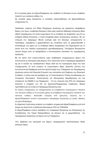 β) το συνολικό χρέος του Δήμου/Περιφέρειας που προβαίνει σε δανεισμό να μην υπερβαίνει
ποσοστό των συνολικών εσόδων του
Ως συνολικό χρέος θεωρούνται οι συνολικές μακροπρόθεσμες και βραχυπρόθεσμες
υποχρεώσεις του.


Παράλληλα, εισάγεται ένα Ειδικό Πρόγραμμα εξυγίανσης για ορισμένους ολιγάριθμους
δήμους που έχουν υπερβολικό δανεισμό ή άλλα χρέη εισάγεται διαδικασία εξυγίανσης βάσει
ειδικού προγράμματος στο οποίο συμμετέχουν είτε με απόφαση του Συμβουλίου τους είτε με
απόφαση Ειδικής Επιτροπής, η οποία αποφασίζει βάσει αντικειμενικών κριτηρίων. Με την
υπαγωγή στο πρόγραμμα τίθενται αυστηρά όρια στο δανεισμό, απαγορεύονται οι
προσλήψεις, περιορίζεται η χρηματοδότηση για επενδύσεις ώστε να χρηματοδοτηθεί η
αποπληρωμή των χρεών με τη συνδρομή ειδικού λογαριασμού που δημιουργείται για το
σκοπό αυτό στο πλαισίου συγκεκριμένου χρονοδιαγράμματος. Ταυτόχρονα διενεργούνται
τακτικοί έλεγχοι ώστε να εξασφαλίζεται η αποτελεσματική υλοποίηση του προγράμματος
εξυγίανσης.

Με τον τρόπο αυτό αντιμετωπίζονται τυχόν προβλήματα υπερχρεωμένων Δήμων που
συνενώνονται με οικονομικά υγιείς Δήμους. Στην περίπτωση αυτή το πρόγραμμα εφαρμόζεται
όχι για το σύνολο του «καλλικράτειου» δήμου αλλά για τον συγκεκριμένο Δήμο που είναι
υπερχρεωμένος. Σε αυτό μπορούν να συμμετάσχουν Δήμοι, Δημοτικές ενότητες που
συνενώνονται και Περιφέρειες μετά από σχετικό αίτημά τους. Η διαχείριση του Προγράμματος
εξυγίανσης γίνεται από Ελεγκτική Επιτροπή που αποτελείται από Σύμβουλο του Ελεγκτικού
Συνεδρίου, ο οποίος είναι και πρόεδρός της, το Γενικό Διευθυντή Τοπικής Αυτοδιοίκησης του
Υπουργείου Εσωτερικών, Αποκέντρωσης και Ηλεκτρονικής Διακυβέρνησης και ένα
εκπρόσωπο της ΚΕΔΚΕ ή των Περιφερειών.       Για την υπαγωγή ενός ΟΤΑ στο πρόγραμμα
απαιτείται η απόφαση των 3/5 του Δημοτικού/Περιφερειακού Συμβουλίου. Βασική
προϋπόθεση για την ένταξη στο Πρόγραμμα Εξυγίανσης είναι:
Οι ετήσιες υποχρεώσεις σε τοκοχρεολύσια να υπερβαίνουν συγκεκριμένο ποσοστό
των τακτικών εσόδων ή το συνολικό χρέος να υπερβαίνει συγκεκριμένο ποσοστό των
τακτικών      εσόδων.   Ακολουθεί    εκτίμηση    από    ορκωτούς     ελεγκτές    και    ο
Δήμος/Περιφέρεια εκπονεί συγκεκριμένο πρόγραμμα εξυγίανσης με μέτρα, δράσεις
και χρονοδιάγραμμα.
Σε εξαιρετικές περιπτώσεις μπορούν να ενταχθούν υποχρεωτικά Δήμοι/Περιφέρειες μετά από
έλεγχο που ξεκινά από τη Διεύθυνση Οικονομικών ΟΤΑ του ΥΠΕΣΑΗΔ.
Ο Δήμος/Περιφέρεια αποκτά πρόσβαση στο Λογαριασμό Εξυγίανσης και Αλληλεγγύης της
Αυτοδιοίκησης. Στο Ταμείο Παρακαταθηκών και Δανείων για τη χρηματοδότηση               του
προγράμματος εξυγίανσης των Δήμων και των Περιφερειών.


10.5. Διαφάνεια στα οικονομικά των Δήμων, προγραμματικοί προϋπολογισμοί, δίκαιη
κατανομή πόρων



                                                                                       75
 