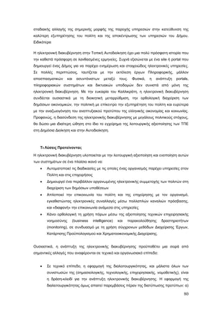 σταδιακής αλλαγής της σημερινής μορφής της παροχής υπηρεσιών στην κατεύθυνση της
καλύτερη εξυπηρέτησης του πολίτη και της αποκέντρωσης των υπηρεσιών του Δήμου.
Ειδικότερα

Η ηλεκτρονική διακυβέρνηση στην Τοπική Αυτοδιοίκηση έχει μια πολύ πρόσφατη ιστορία που
την καθιστά πρόσφορη σε λανθασμένες ερμηνείες. Συχνά εξισώνεται με ένα site ή portal που
δημιουργεί ένας Δήμος για να παρέχει ενημέρωση και στοιχειώδεις ηλεκτρονικές υπηρεσίες.
Σε πολλές περιπτώσεις, ταυτίζεται με την εκτέλεση έργων Πληροφορικής, μάλλον
αποσπασματικών     και     ασυντόνιστων      μεταξύ   τους.   Φυσικά,   η   ανάπτυξη   portals,
πληροφοριακών συστημάτων και δικτυακών υποδομών δεν συνιστά από μόνη της
ηλεκτρονική διακυβέρνηση. Με την ευκαιρία του Καλλικράτη, η ηλεκτρονική διακυβέρνηση
συνδέεται ουσιαστικά με τη διοικητική μεταρρύθμιση, την ορθολογική διαχείριση των
δημόσιων οικονομικών, την πολιτική με επίκεντρο την εξυπηρέτηση του πολίτη και ευρύτερα
με την αναζωογόνηση του αναπτυξιακού προτύπου της ελληνικής οικονομίας και κοινωνίας.
Προφανώς, η διασύνδεση της ηλεκτρονικής διακυβέρνησης με μεγάλους πολιτικούς στόχους,
θα δώσει μια ιδιαίτερη ώθηση στο ίδιο το εγχείρημα της λειτουργικής αξιοποίησης των ΤΠΕ
στη Δημόσια Διοίκηση και στην Αυτοδιοίκηση.



   Τι Λύσεις Προτείνονται;

Η ηλεκτρονική διακυβέρνηση υλοποιείται με την λειτουργική αξιοποίηση και ενοποίηση αυτών
των συστημάτων σε ένα πλαίσιο ικανό να:
   •   Αυτοματοποιεί τις διαδικασίες με τις οποίες ένας οργανισμός παρέχει υπηρεσίες στον
       Πολίτη και στις επιχειρήσεις
   •   Δημιουργεί ένα περιβάλλον οργανωμένης ηλεκτρονικής συμμετοχής των πολιτών στη
       διαχείριση των δημόσιων υποθέσεων
   •   Απλοποιεί την επικοινωνία του πολίτη και της επιχείρησης με τον οργανισμό,
       εγκαθιστώντας ηλεκτρονικές συναλλαγές μέσω πολλαπλών καναλιών πρόσβασης,
       και «διαφανή» την επικοινωνία ανάμεσα στις υπηρεσίες
   •   Κάνει ορθολογική τη χρήση πόρων μέσω της αξιοποίησης τεχνικών επιχειρησιακής
       νοημοσύνης        (business    intelligence)   και   παρακολούθησης    δραστηριοτήτων
       (monitoring), σε συνδυασμό με τη χρήση σύγχρονων μεθόδων Διαχείρισης Έργων,
       Κατάρτισης Προϋπολογισμού και Χρηματοοικονομικής Διαχείρισης.


Ουσιαστικά, η ανάπτυξη της ηλεκτρονικής διακυβέρνησης προϋποθέτει μια σειρά από
σημαντικές αλλαγές που αναφέρονται σε τεχνικό και οργανωσιακό επίπεδο:


   •   Σε τεχνικό επίπεδο, η εφαρμογή της διαλειτουργικότητας, και μάλιστα όλων των
       συνιστωσών της (σημασιολογικής, τεχνολογικής, επιχειρησιακής, νομοθετικής), είναι
       η δράση-κλειδί για την ανάπτυξη ηλεκτρονικής διακυβέρνησης. Η εφαρμογή της
       διαλειτουργικότητας όμως απαιτεί παρεμβάσεις πέραν της διατύπωσης προτύπων: α)

                                                                                            80
 