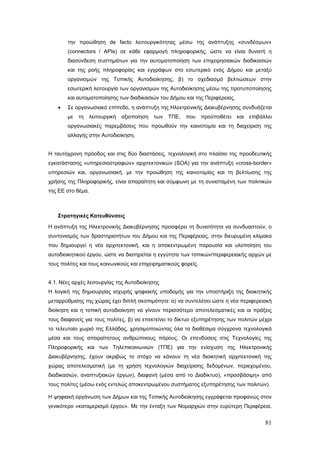 την προώθηση de facto λειτουργικότητας μέσω της ανάπτυξης «συνδέσμων»
        (connectors / APIs) σε κάθε εφαρμογή πληροφορικής, ώστε να είναι δυνατή η
        διασύνδεση συστημάτων για την αυτοματοποίηση των επιχειρησιακών διαδικασιών
        και της ροής πληροφορίας και εγγράφων στο εσωτερικό ενός Δήμου και μεταξύ
        οργανισμών της Τοπικής Αυτοδιοίκησης, β) το σχεδιασμό βελτιώσεων στην
        εσωτερική λειτουργία των οργανισμών της Αυτοδιοίκησης μέσω της προτυποποίησης
        και αυτοματοποίησης των διαδικασιών του Δήμου και της Περιφέρειας.
    •   Σε οργανωσιακό επίπεδο, η ανάπτυξη της Ηλεκτρονικής Διακυβέρνησης συνδυάζεται
        με   τη   λειτουργική   αξιοποίηση   των   ΤΠΕ,   που    προϋποθέτει   και   επιβάλλει
        οργανωσιακές παρεμβάσεις που προωθούν την καινοτομία και τη διαχείριση της
        αλλαγής στην Αυτοδιοίκηση.


Η ταυτόχρονη πρόοδος και στις δύο διαστάσεις, τεχνολογική στο πλαίσιο της προοδευτικής
εγκατάστασης «υπηρεσιοστραφών» αρχιτεκτονικών (SOA) για την ανάπτυξη «cross-border»
υπηρεσιών και, οργανωσιακή, με την προώθηση της καινοτομίας και τη βελτίωσης της
χρήσης της Πληροφορικής, είναι απαραίτητη και σύμφωνη με τη συνισταμένη των πολιτικών
της ΕΕ στο θέμα.



    Στρατηγικές Κατευθύνσεις

Η ανάπτυξη της Ηλεκτρονικής Διακυβέρνησης προσφέρει τη δυνατότητα να συνδυαστούν, ο
συντονισμός των δραστηριοτήτων του Δήμου και της Περιφέρειας, στην διευρυμένη κλίμακα
που δημιουργεί η νέα αρχιτεκτονική, και η αποκεντρωμένη παρουσία και υλοποίηση του
αυτοδιοικητικού έργου, ώστε να διατηρείται η εγγύτητα των τοπικών/περιφερειακής αρχών με
τους πολίτες και τους κοινωνικούς και επιχειρηματικούς φορείς.


4.1. Νέες αρχές λειτουργίας της Αυτοδιοίκησης
Η λογική της δημιουργίας ισχυρής ψηφιακής υποδομής για την υποστήριξη της διοικητικής
μεταρρύθμισης της χώρας έχει διπλή σκοπιμότητα: α) να συντελέσει ώστε η νέα περιφερειακή
διοίκηση και η τοπική αυτοδιοίκηση να γίνουν περισσότερο αποτελεσματικές και οι πράξεις
τους διαφανείς για τους πολίτες, β) να επεκτείνει το δίκτυο εξυπηρέτησης των πολιτών μέχρι
το τελευταίο χωριό της Ελλάδας, χρησιμοποιώντας όλα τα διαθέσιμα σύγχρονα τεχνολογικά
μέσα και τους απαραίτητους ανθρώπινους πόρους. Οι επενδύσεις στις Τεχνολογίες της
Πληροφορικής και των Τηλεπικοινωνιών (ΤΠΕ) για την ενίσχυση της Ηλεκτρονικής
Διακυβέρνησης, έχουν ακριβώς το στόχο να κάνουν τη νέα διοικητική αρχιτεκτονική της
χώρας αποτελεσματική (με τη χρήση τεχνολογιών διαχείρισης δεδομένων, περιεχομένου,
διαδικασιών, αναπτυξιακών έργων), διαφανή (μέσα από το Διαδίκτυο), «προσβάσιμη» από
τους πολίτες (μέσω ενός εντελώς αποκεντρωμένου συστήματος εξυπηρέτησης των πολιτών).

Η ψηφιακή οργάνωση των Δήμων και της Τοπικής Αυτοδιοίκησης εγγράφεται προφανώς στον
γενικότερο «καταμερισμό έργου». Με την ένταξη των Νομαρχιών στην ευρύτερη Περιφέρεια,


                                                                                           81
 