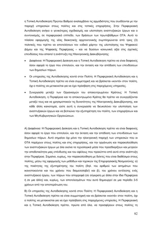η Τοπική Αυτοδιοίκηση Πρώτου Βαθμού αναλαμβάνει τις αρμοδιότητες που συνδέονται με την
παροχή υπηρεσιών στους πολίτες και στις τοπικές επιχειρήσεις. Στην Περιφερειακή
Αυτοδιοίκηση ανήκει ο γενικότερος σχεδιασμός και υλοποίηση αναπτυξιακών έργων και ο
συντονισμός, σε περιφερειακό επίπεδο, των δράσεων των πρωτοβάθμιων ΟΤΑ. Αυτό το
πλαίσιο εφαρμογής της νέας διοικητικής αρχιτεκτονικής συμπληρώνεται από τρεις (3)
πολιτικές που πρέπει να αποτελέσουν τον «οδικό χάρτη» της υλοποίησης του Ψηφιακού
Δήμου και της Ψηφιακής Περιφέρειας – και να δώσουν κοινωνική αξία στις σχετικές
επενδύσεις που απαιτεί η ανάπτυξη της Ηλεκτρονικής Διακυβέρνησης:

•   Διαφάνεια: Η Περιφερειακή Διοίκηση και η Τοπική Αυτοδιοίκηση πρέπει να είναι διαφανείς
    όσον αφορά το έργο που επιτελούν, και την έκταση και την απόδοση των επενδύσεων
    των δημοσίων πόρων.

•   Οι υπηρεσίες της Αυτοδιοίκησης κοντά στον Πολίτη: Η Περιφερειακή Αυτοδιοίκηση και η
    Τοπική Αυτοδιοίκηση πρέπει να είναι συμμετοχική και να βρίσκεται «κοντά» στον πολίτη,
    όχι ο πολίτης να μετακινείται για να έχει πρόσβαση στις παρεχόμενες υπηρεσίες.

•   Συνεργασία μεταξύ των Οργανισμών του αποκεντρωμένου Κράτους: Η Τοπική
    Αυτοδιοίκηση, η Περιφέρεια και το αποκεντρωμένο Κράτος θα πρέπει να συνεργάζονται
    μεταξύ τους και να χρησιμοποιούν τις δυνατότητες της Ηλεκτρονικής Διακυβέρνησης, και
    κάθε άλλη καινοτομία, ώστε αυτή η συνεργασία να διευκολύνει την υλοποίηση των
    αναπτυξιακών έργων και να βελτιώνει την εξυπηρέτηση του πολίτη, των επιχειρήσεων και
    των Μη-Κυβερνητικών Οργανώσεων.



Α) Διαφάνεια: Η Περιφερειακή Διοίκηση και η Τοπική Αυτοδιοίκηση πρέπει να είναι διαφανείς
όσον αφορά το έργο που επιτελούν, και την έκταση και την απόδοση των επενδύσεων των
δημοσίων πόρων. Αυτό σημαίνει όχι μόνο την ηλεκτρονική παροχή των υπηρεσιών που οι
ΟΤΑ παρέχουν στους πολίτες και στις επιχειρήσεις, και την οργάνωση και παρακολούθηση
των αναπτυξιακών έργων με όλα εκείνα τα τεχνολογικά μέσα που προσδιορίζουν και μετρούν
την αποδοτικότητα μιας επένδυσης και του οφέλους που προκύπτει από αυτό στην ανάπτυξη
στην Περιφέρεια. Σημαίνει, κυρίως, την παρακολούθηση με δείκτες που είναι διαθέσιμοι στους
πολίτες, μέσω της εφαρμογής των μεθόδων και τεχνικών της Επιχειρησιακής Νοημοσύνης: α)
της ποιότητας της εξυπηρέτησης του πολίτη (δηλ. του αριθμού των αιτημάτων που
ικανοποιούνται και του χρόνου που διαμεσολαβεί) και β), του χρόνου εκτέλεσης ενός
αναπτυξιακού έργου, των πόρων που απορροφά (σε σύγκριση με άλλα στην ίδια Περιφέρεια
ή σε μια άλλη) και, κυρίως, των αποτελεσμάτων που αυτό δημιουργεί σε μια περίοδο 3-5
χρόνων από την αποπεράτωση του.

Β) Οι υπηρεσίες της Αυτοδιοίκησης κοντά στον Πολίτη: Η Περιφερειακή Αυτοδιοίκηση και η
Τοπική Αυτοδιοίκηση πρέπει να είναι συμμετοχική και να βρίσκεται «κοντά» στον πολίτη, όχι
ο πολίτης να μετακινείται για να έχει πρόσβαση στις παρεχόμενες υπηρεσίες. Η Περιφερειακή
και η Τοπική Αυτοδιοίκηση πρέπει, πρώτα από όλα, να προσφέρουν στους πολίτες τη


                                                                                       82
 