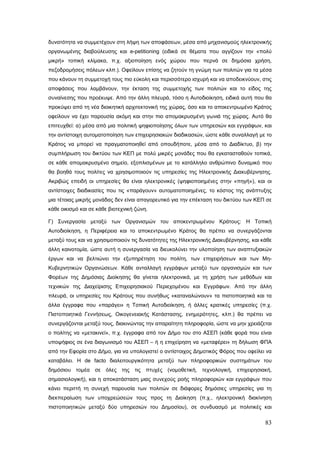 δυνατότητα να συμμετέχουν στη λήψη των αποφάσεων, μέσα από μηχανισμούς ηλεκτρονικής
οργανωμένης διαβούλευσης και e-petitioning (ειδικά σε θέματα που αγγίζουν την «πολύ
μικρή» τοπική κλίμακα, π.χ. αξιοποίηση ενός χώρου που περνά σε δημόσια χρήση,
πεζοδρομήσεις πόλεων κλπ.). Οφείλουν επίσης να ζητούν τη γνώμη των πολιτών για τα μέσα
που κάνουν τη συμμετοχή τους πιο εύκολη και περισσότερο ισχυρή και να αποδεικνύουν, στις
αποφάσεις που λαμβάνουν, την έκταση της συμμετοχής των πολιτών και το είδος της
συναίνεσης που προέκυψε. Από την άλλη πλευρά, τόσο η Αυτοδιοίκηση, ειδικά αυτή που θα
προκύψει από τη νέα διοικητική αρχιτεκτονική της χώρας, όσο και το αποκεντρωμένο Κράτος
οφείλουν να έχει παρουσία ακόμη και στην πιο απομακρυσμένη γωνιά της χώρας. Αυτό θα
επιτευχθεί: α) μέσα από μια πολιτική ψηφιοποίησης όλων των υπηρεσιών και εγγράφων, και
την αντίστοιχη αυτοματοποίηση των επιχειρησιακών διαδικασιών, ώστε κάθε συναλλαγή με το
Κράτος να μπορεί να πραγματοποιηθεί από οπουδήποτε, μέσα από το Διαδίκτυο, β) την
συμπλήρωση του δικτύου των ΚΕΠ με πολύ μικρές μονάδες που θα εγκατασταθούν τοπικά,
σε κάθε απομακρυσμένο σημείο, εξοπλισμένων με το κατάλληλο ανθρώπινο δυναμικό που
θα βοηθά τους πολίτες να χρησιμοποιούν τις υπηρεσίες της Ηλεκτρονικής Διακυβέρνησης.
Ακριβώς επειδή οι υπηρεσίες θα είναι ηλεκτρονικές (ψηφιοποιημένες στην «πηγή»), και οι
αντίστοιχες διαδικασίες που τις «παράγουν» αυτοματοποιημένες, το κόστος της ανάπτυξης
μια τέτοιας μικρής μονάδας δεν είναι απαγορευτικό για την επέκταση του δικτύου των ΚΕΠ σε
κάθε οικισμό και σε κάθε βιοτεχνική ζώνη.

Γ) Συνεργασία μεταξύ των Οργανισμών του αποκεντρωμένου Κράτους: Η Τοπική
Αυτοδιοίκηση, η Περιφέρεια και το αποκεντρωμένο Κράτος θα πρέπει να συνεργάζονται
μεταξύ τους και να χρησιμοποιούν τις δυνατότητες της Ηλεκτρονικής Διακυβέρνησης, και κάθε
άλλη καινοτομία, ώστε αυτή η συνεργασία να διευκολύνει την υλοποίηση των αναπτυξιακών
έργων και να βελτιώνει την εξυπηρέτηση του πολίτη, των επιχειρήσεων και των Μη-
Κυβερνητικών Οργανώσεων. Κάθε ανταλλαγή εγγράφων μεταξύ των οργανισμών και των
Φορέων της Δημόσιας Διοίκησης θα γίνεται ηλεκτρονικά, με τη χρήση των μεθόδων και
τεχνικών της Διαχείρισης Επιχειρησιακού Περιεχομένου και Εγγράφων. Από την άλλη
πλευρά, οι υπηρεσίες του Κράτους που συνήθως «καταναλώνουν» τα πιστοποιητικά και τα
άλλα έγγραφα που «παράγει» η Τοπική Αυτοδιοίκηση, ή άλλες κρατικές υπηρεσίες (π.χ.
Πιστοποιητικά Γεννήσεως, Οικογενειακής Κατάστασης, ενημερότητες, κλπ.) θα πρέπει να
συνεργάζονται μεταξύ τους, διακινώντας την απαραίτητη πληροφορία, ώστε να μην χρειάζεται
ο πολίτης να «μετακινεί», π.χ. έγγραφα από τον Δήμο του στο ΑΣΕΠ (κάθε φορά που είναι
υποψήφιος σε ένα διαγωνισμό του ΑΣΕΠ – ή η επιχείρηση να «μεταφέρει» τη δήλωση ΦΠΑ
από την Εφορία στο Δήμο, για να υπολογιστεί ο αντίστοιχος Δημοτικός Φόρος που οφείλει να
καταβάλει. Η de facto διαλειτουργικότητα μεταξύ των πληροφορικών συστημάτων του
δημόσιου τομέα σε όλες της τις πτυχές (νομοθετική, τεχνολογική, επιχειρησιακή,
σημασιολογική), και η αποκατάσταση μιας συνεχούς ροής πληροφοριών και εγγράφων που
κάνει περιττή τη συνεχή παρουσία των πολιτών σε διάφορες δημόσιες υπηρεσίες για τη
διεκπεραίωση των υποχρεώσεών τους προς τη Διοίκηση (π.χ., ηλεκτρονική διακίνηση
πιστοποιητικών μεταξύ δύο υπηρεσιών του Δημοσίου), σε συνδυασμό με πολιτικές και

                                                                                      83
 