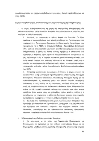 τεχνικές προστασίας των προσωπικών δεδομένων, αποτελούν βασικές προϋποθέσεις για μια
τέτοια εξέλιξη.



Σε μεγαλύτερη λεπτομέρεια, στο πλαίσιο της νέας αρχιτεκτονικής της δημόσιας διοίκησης:


    −    Οι Δήμοι, συστηματοποιώντας τη χρήση της Ηλεκτρονικής Διακυβέρνησης στο
    πλαίσιο των ανωτέρω τριών πολιτικών, θα πρέπει να ομαδοποιήσουν τις υπηρεσίες που
    παρέχουν σε τρείς(3) κατηγορίες:
            i.     Υπηρεσίες σε συνεργασία με άλλους Φορείς του Δημοσίου: Οι Δήμοι
            οφείλουν να συνεργασθούν με τους τελικούς αποδέκτες των Πιστοποιητικών που
            παρέχουν (π.χ. Πιστοποιητικά Γεννήσεως & Οικογενειακής Καταστάσεως που
            προορίζονται για το ΑΣΕΠ, το Υπουργείο Παιδείας – Πρωτοβάθμια Εκπαίδευση
            κλπ.) ώστε να αποκατασταθεί η αυτόματη αλυσίδα διακίνησης εγγράφων και να
            ελαχιστοποιηθεί ο ρόλος του πολίτη. Επειδή, προφανώς η επικοινωνία είναι
            αμφίδρομη, ο Ψηφιακός Δήμος οφείλει να παρέχει τα δεδομένα των μητρώων του
            (π.χ Δημοτολόγιο κλπ.), τα έγγραφα που εκδίδει, μέσα από ειδικές διεπαφές (API
            στην τεχνική γλώσσα) που καθιστούν πληροφορία και έγγραφα, καθώς και το
            σύνολο των επιχειρησιακών διαδικασιών ενός Δήμου, «επαναχρησιμοποιήσιμη
            πληροφορία» από κάθε «τρίτο» εξουσιοδοτημένο Φορέα (συμπεριλαμβανομένων
            των ΚΕΠ).
            ii.    Υπηρεσίες ηλεκτρονικών συναλλαγών: Αντίστοιχα, οι Δήμοι μπορούν να
            συνεργασθούν με τις Τράπεζες και τις άλλες κρατικές υπηρεσίες (π.χ. Υπουργείο
            Εσωτερικών, Υπουργείο Οικονομικών, Πολεοδομίες, Υπουργείο Υγείας) για να
            αυτοματοποιήσουν τις διαδικασίες μέσω των οποίων εκτελούν οικονομικές
            συναλλαγές με τους πολίτες και τις επιχειρήσεις, παρέχουν άδειες κλπ. Μέσω
            αυτής της αυτοματοποίησης των διαδικασιών, ο Ψηφιακός Δήμος θα εγκαταστήσει
            επίσης την ηλεκτρονική επικοινωνία ανάμεσα στις υπηρεσίες τους, ώστε να μην
            χρειάζεται, όπως γίνεται τώρα, να αναλαμβάνει πολλές φορές ο πολίτης, ή ο
            εκπρόσωπος της επιχείρησης, το ρόλο της «διεπαφής» ανάμεσα στις υπηρεσίες
            (μεταφέροντας έγγραφα προς υπογραφή από μια υπηρεσία προς την άλλη).
            iii.   Βελτίωση στην πρόσβαση και στη χρήση των Κοινωνικών Υπηρεσιών που
            προσφέρει η Αυτοδιοίκηση: Οι Δήμοι οφείλουν, με τη χρήση ΤΠΕ, να βελτιώσουν
            την πρόσβαση στις κοινωνικές υπηρεσίες που παρέχουν (Παιδεία, Υγεία,
            Πολιτισμός,    Αθλητισμός)    και   να   εγκαταστήσουν   διαδικασίες   ηλεκτρονικής
            εγγραφής, προσδιορισμού ραντεβού μέσω τηλεφώνου, Ίντερνετ κλπ.


    −    Η Περιφερειακή Αυτοδιοίκηση, αντίστοιχα, θα πρέπει:
            i.     Να   οργανώσει,   με   τη    χρήση   των   Τεχνολογιών   Πληροφορικής    και
            Επικοινωνιών, το σχεδιασμό και την εκτέλεση αναπτυξιακών έργων και να
            δημιουργήσει υποδομές αποτελεσματικής, ηλεκτρονικής, επικοινωνίας ανάμεσα

                                                                                            84
 