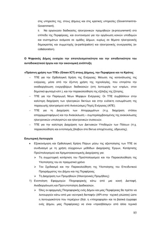 στις υπηρεσίες της, στους Δήμους και στις κρατικές υπηρεσίες (Government-to-
           Government).
           ii.   Να οργανώσει διαδικασίες ηλεκτρονικών προμηθειών (e-procurement) στο
           επίπεδο της Περιφέρειας, και συντονισμού για την οργάνωση κοινών υποδομών
           και συστημάτων ανάμεσα σε ομάδες Δήμων, κυρίως σε θέματα ηλεκτρονικής
           δημοκρατίας και συμμετοχής (e-participation) και ηλεκτρονικής συνεργασίας (e-
           collaboration).


Ο Ψηφιακός Δήμος ενισχύει την αποτελεσματικότητα και την αποδοτικότητα του
αυτοδιοικητικού έργου και την οικονομική ανάπτυξη


«Πράσινη χρήση των ΤΠΕ» (Green ICT) στους Δήμους, την Περιφέρεια και το Κράτος
   −   ΤΠΕ για την Ορθολογική Χρήση της Ενέργειας: Μείωση της κατανάλωσης της
       ενέργειας, μέσα από την έξυπνη χρήση της τεχνολογίας, που επιτρέπει την
       αναδιοργάνωση ενεργοβόρων διαδικασιών (στη λειτουργία των κτιρίων, στον
       δημοτικό φωτισμό κλπ.), και την παρακολούθηση της εξέλιξης της ζήτησης.
   −   ΤΠΕ για την Παραγωγή Νέων Μορφών Ενέργειας: Οι ΤΠΕ συμβάλλουν στην
       καλύτερη διαχείριση των ηλεκτρικών δικτύων και στην ευέλικτη ενσωμάτωση της
       παραγωγής ηλεκτρισμού από Ανανεώσιμες Πηγές Ενέργειας (ΑΠΕ).
   −   ΤΠΕ       για   τη    Διαχείριση   των   Απορριμμάτων    (π.χ.      διαχείριση    στόλου
       απορριμματοφόρων) και την Ανακύκλωση – συμπεριλαμβανομένης της ανακύκλωσης
       ηλεκτρονικών υπολογιστών και ηλεκτρονικών συσκευών.
   −   ΤΠΕ για την καλύτερη Διαχείριση των Δικτυακών Υποδομών των Πόλεων (π.χ.
       παρακολούθηση και εντοπισμός βλαβών στα δίκτυα αποχέτευσης, ύδρευσης).


Εσωτερική Λειτουργία
   •   Εξοικονόμηση και Ορθολογική Χρήση Πόρων μέσω της αξιοποίησης των ΤΠΕ σε
       συνδυασμό με τη χρήση σύγχρονων μεθόδων Διαχείρισης Έργων, Κατάρτισης
       Προϋπολογισμού και Χρηματοοικονομικής Διαχείρισης για:
           Τη συμμετοχική κατάρτιση του Προϋπολογισμού και την Παρακολούθηση της
            Υλοποίησης του σε πραγματικό χρόνο
           Τον Σχεδιασμό και την Παρακολούθηση της Υλοποίησης του Επενδυτικού
            Προγράμματος του Δήμου και της Περιφέρειας
           Τη Διαχείριση των Προμηθειών (Ηλεκτρονικές Προμήθειες)
   1) Ενοποίηση        Εφαρμογών      Πληροφορικής   κάτω      από   μια     κοινή      Διεπαφή.
       Αναδιοργάνωση και Προτυποποίηση Διαδικασιών.
           Όλες οι εφαρμογές Πληροφορικής ενός Δήμου και μιας Περιφέρειας θα πρέπει να
            λειτουργούν κάτω από μια «κεντρική διεπαφή» (API στην τεχνική γλώσσα) ώστε
            η λειτουργικότητα που περιέχουν (δηλ. η «πληροφορία» και τα βασικά έγγραφα
            ενός Δήμου, μιας Περιφέρειας) να είναι «προσβάσιμη» από άλλα τεχνικά


                                                                                             85
 