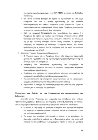 συστήματα, δημοσίων οργανισμών (π.χ. ΚΕΠ, ΑΣΕΠ), στα οποία έχει δοθεί άδεια
           πρόσβασης.
          Μια τέτοια «κεντρική διεπαφή» θα πρέπει να εγκατασταθεί σε κάθε Δήμο
           Περιφέρεια,    και   είναι   η       φυσική   προϋπόθεση      για     την   ανάπτυξη
           διαλειτουργικότητας και «ροών» υπηρεσιών μεταξύ οργανισμών. Εξάγει τη
           «λειτουργικότητα» των υπηρεσιών ενός Δήμους ή μιας Περιφέρειας με τρόπο που
           να μπορεί να χρησιμοποιηθεί από άλλα συστήματα.
          Κάθε νέα εφαρμογή Πληροφορικής που προμηθεύεται ένας Δήμος, ή η
           Περιφέρεια, θα πρέπει να περιέχει τις αντίστοιχες «Υπηρεσίες Ιστού» (Web
           Services), ή/και παρόμοιες τεχνολογικές λύσεις, που επιτρέπουν την επικοινωνία
           της με την «κεντρική διεπαφή». Πρέπει επίσης, σταδιακά, οι υφιστάμενες
           εφαρμογές να ενισχυθούν με αντίστοιχες «Υπηρεσίες Ιστού», στο πλαίσιο
           διαβούλευσης με τις εταιρείες που τις παρήγαγαν, υπό την αιγίδα των αρμόδιων
           Υπουργείων και της ΚΕΔΚΕ.
   2) Αξιοποίηση Τεχνικών Επιχειρησιακής Νοημοσύνης.
          Ο Ψηφιακός Δήμος και η Περιφέρεια, όπως κάθε σύγχρονος οργανισμός,
           χρειάζονται τις μεθόδους και τις τεχνικές της Επιχειρησιακής Νοημοσύνης στο
           σύστημα λήψης των αποφάσεων.
          Αποφάσεις      που     λαμβάνονται       αξιοποιώντας   την         πληροφορία   και
           συγκεντρώνοντας τη γνώση που μπορεί να παράγει η Επιχειρησιακή Νοημοσύνη
           είναι πιο δίκαιες και ορθολογικές.
          Στηρίζονται στην αντίληψη της πραγματικότητας μέσα από τη συνεχή (και όχι
           ευκαιριακή) παρακολούθηση των τάσεων κρίσιμων μεγεθών.
          Τροφοδοτούνται από την επισήμανση καλών πρακτικών και την «ανακάλυψη»
           κρυμμένων δυσλειτουργιών και πηγών αδικαιολόγητου κόστους
          Δημιουργούν τη βάση για την τοποθέτηση στόχων που βελτιώνουν τις τρέχουσες
           επιδόσεις και τη λειτουργία του οργανισμού.


Εξυπηρέτηση των Πολιτών και των Επιχειρήσεων και αυτοματοποίηση των
διαδικασιών
       Ανάπτυξη on-line Υπηρεσιών ως εφαρμογές που στηρίζονται στην εκτέλεση
Πρότυπων Επιχειρησιακών Διαδικασιών. Οι υπηρεσίες on-line εξυπηρέτησης των πολιτών
και των επιχειρήσεων διεκπεραιώνονται εντελώς ηλεκτρονικά (end-to-end automation):
          Ο πολίτης, η επιχείρηση, δεν χρειάζεται να πηγαίνει στον Δήμο για να υποβάλει
           ένα αίτημα για να λάβει ένα έγγραφο - υπηρεσία. Μπορεί να το κάνει από το σπίτι
           του, από ένα οποιοδήποτε PC.
          Το αίτημα που υποβάλλει (ηλεκτρονικά) ο πολίτης, η μια επιχείρηση, ο/η
           δημοτικός υπάλληλος το λαμβάνει και το διεκπεραιώνει μέσω ενός απλού web
           interface που του υποδηλώνει τις ενέργειες που πρέπει να κάνει. Δεν χρειάζεται




                                                                                            86
 