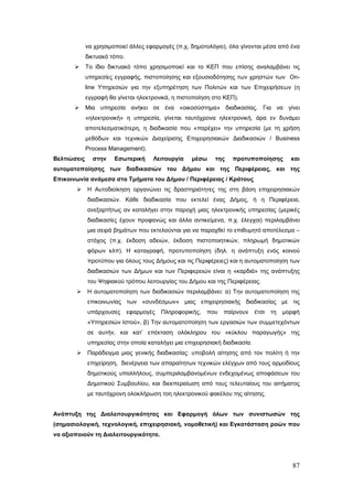 να χρησιμοποιεί άλλες εφαρμογές (π.χ, δημοτολόγιο), όλα γίνονται μέσα από ένα
             δικτυακό τόπο.
            Το ίδιο δικτυακό τόπο χρησιμοποιεί και το ΚΕΠ που επίσης αναλαμβάνει τις
             υπηρεσίες εγγραφής, πιστοποίησης και εξουσιοδότησης των χρηστών των On-
             line Υπηρεσιών για την εξυπηρέτηση των Πολιτών και των Επιχειρήσεων (η
             εγγραφή θα γίνεται ηλεκτρονικά, η πιστοποίηση στο ΚΕΠ).
            Μια υπηρεσία ανήκει σε ένα «οικοσύστημα» διαδικασίας. Για να γίνει
             «ηλεκτρονική» η υπηρεσία, γίνεται ταυτόχρονα ηλεκτρονική, άρα εν δυνάμει
             αποτελεσματικότερη, η διαδικασία που «παρέχει» την υπηρεσία (με τη χρήση
             μεθόδων και τεχνικών Διαχείρισης Επιχειρησιακών Διαδικασιών / Business
             Process Management).
Βελτιώσεις     στην    Εσωτερική      Λειτουργία    μέσω    της   προτυποποίησης          και
αυτοματοποίησης των διαδικασιών του Δήμου και της Περιφέρειας, και της
Επικοινωνία ανάμεσα στα Τμήματα του Δήμου / Περιφέρειας / Κράτους
            Η Αυτοδιοίκηση οργανώνει τις δραστηριότητες της στη βάση επιχειρησιακών
             διαδικασιών. Κάθε διαδικασία που εκτελεί ένας Δήμος, ή η Περιφέρεια,
             ανεξαρτήτως αν καταλήγει στην παροχή μιας ηλεκτρονικής υπηρεσίας (μερικές
             διαδικασίες έχουν προφανώς και άλλα αντικείμενα, π.χ. έλεγχοι) περιλαμβάνει
             μια σειρά βημάτων που εκτελούνται για να παραχθεί το επιθυμητό αποτέλεσμα –
             στόχος (π.χ. έκδοση αδειών, έκδοση πιστοποιητικών, πληρωμή δημοτικών
             φόρων κλπ). Η καταγραφή, προτυποποίηση (δηλ. η ανάπτυξη ενός κοινού
             προτύπου για όλους τους Δήμους και τις Περιφέρειες) και η αυτοματοποίηση των
             διαδικασιών των Δήμων και των Περιφερειών είναι η «καρδιά» της ανάπτυξης
             του Ψηφιακού τρόπου λειτουργίας του Δήμου και της Περιφέρειας.
            Η αυτοματοποίηση των διαδικασιών περιλαμβάνει: α) Την αυτοματοποίηση της
             επικοινωνίας των «συνδέσμων» μιας επιχειρησιακής διαδικασίας με τις
             υπάρχουσες       εφαρμογές   Πληροφορικής,   που   παίρνουν    έτσι   τη   μορφή
             «Υπηρεσιών Ιστού», β) Την αυτοματοποίηση των εργασιών των συμμετεχόντων
             σε αυτήν, και κατ’ επέκταση ολόκληρου του «κύκλου παραγωγής» της
             υπηρεσίας στην οποία καταλήγει μια επιχειρησιακή διαδικασία.
            Παράδειγμα μιας γενικής διαδικασίας: υποβολή αίτησης από τον πολίτη ή την
             επιχείρηση, διενέργεια των απαραίτητων τεχνικών ελέγχων από τους αρμοδίους
             δημοτικούς υπαλλήλους, συμπεριλαμβανομένων ενδεχομένως αποφάσεων του
             Δημοτικού Συμβουλίου, και διεκπεραίωση από τους τελευταίους του αιτήματος
             με ταυτόχρονη ολοκλήρωση τοη ηλεκτρονικού φακέλου της αίτησης.


Ανάπτυξη της Διαλειτουργικότητας και Εφαρμογή όλων των συνιστωσών της
(σημασιολογική, τεχνολογική, επιχειρησιακή, νομοθετική) και Εγκατάσταση ροών που
να αξιοποιούν τη Διαλειτουργικότητα.




                                                                                          87
 