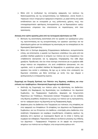 •   Μέσα   από το συνδυασμό της           εκτεταμένης    εφαρμογής     των κανόνων     της
       διαλειτουργικότητας και της αυτοματοποίησης των διαδικασιών, γίνεται δυνατή η
       παραγωγή «νέων» στοχευμένων εφαρμογών-υπηρεσιών, με μικρό κόστος και υψηλή
       αποδοτικότητα (και σε συνεργασία με τους μελλοντικούς χρήστες τους), που
       επαναχρησιμοποιούν υφιστάμενες λειτουργικότητες για να δημιουργήσουν «ροές»
       ηλεκτρονικών   υπηρεσιών    που      επεκτείνονται   σε   περισσότερους     από   έναν
       οργανισμούς.


Αλλαγές στον τρόπο εργασίας μέσα από την λειτουργική αξιοποίηση των ΤΠΕ
   •   Βελτίωση της ικανοποίησης ικανοποίηση από την εργασία των εργαζομένων μέσω
       της προτυποποίησης και της αυτοματοποίησης των εργασιών «ρουτίνας» και την
       εξοικονόμηση χρόνου για την καλλιέργεια της καινοτομίας και την απασχόληση σε πιο
       δημιουργικές δραστηριότητες.
   •   Μέσα από το Σύστημα Διαχείρισης Επιχειρησιακών Διαδικασιών, αυτοματοποιείται
       επίσης, και απλοποιείται, η εργασία των δημοτικών υπαλλήλων που μέσα από ένα
       μοναδικό interface χειρίζονται τα αιτήματα των πολιτών και των επιχειρήσεων που
       υποβάλλονται ηλεκτρονικά, και τις εφαρμογές πληροφορικής που κάθε βήμα
       χρειάζεται. Προοδευτικά, όσο ένα τέτοιο σύστημα επεκτείνεται για να χειρίζεται κάθε
       αίτημα πολιτών και επιχειρήσεων, είτε αυτό υποβάλλεται ηλεκτρονικά, είτε στο
       «guichet», αυτό το μοναδικό interface θα διαχειρίζεται το μεγαλύτερο μέρος των
       εργασιών που εκτελεί ο υπάλληλος, θα έχει ως εκ τούτου στον υπολογιστή του
       δημοτικού υπαλλήλου μια θέση αντίστοιχη με αυτήν που έχει σήμερα ο
       φυλλομετρητής ή ο επεξεργαστής κειμένου.


Συμμετοχή και Ενεργός Εμπλοκή των Πολιτών στις δημόσιες υποθέσεις και στην
επίλυση των προβλημάτων. Ηλεκτρονική Συμμετοχή και Διαβούλευση
   •   Ανάπτυξη της Συμμετοχής των πολιτών μέσω της αξιοποίησης του Διαδικτύου:
       Συμβολή στη διαμόρφωση της θεματολογίας των συνεδριάσεων του Δημοτικού
       Συμβουλίου,    του   Περιφερειακού     Συμβουλίου,    Διαχείριση   και    Αντιμετώπιση
       Παραπόνων και Υποδείξεων, Ηλεκτρονική Συλλογή Υπογραφών για την ανάδειξη
       ενός θέματος (e-petition), Αναζήτηση της γνώμης των πολιτών για τις προτεραιότητες
       και την ιεράρχηση έργων της Δημοτικής και της Περιφερειακής Αρχής.
   •   Διαφάνεια μέσω του Διαδικτύου στην Τεκμηρίωση των πολιτικών, στις αποφάσεις και
       στην εφαρμογή των Αποφάσεων: Οι αποφάσεις των Δημοτικών και Περιφερειακών
       Συμβουλίων, και των Επιτροπών στο Διαδίκτυο, υποστήριξη μέσω Διαδικτύου στην
       αναζήτηση πληροφοριών και εγγράφων (νομοθετήματα, αποφάσεις οργάνων της
       Διοίκησης κλπ.) σχετικών με συγκεκριμένα θέματα για τα οποία ο πολίτης έχει
       συμφέρον και ενδιαφέρον, Παρουσίαση εκθέσεων και δεικτών μέτρησης της επίδοσης
       των Δημοτικών – Περιφερειακών Υπηρεσιών σε ότι αφορά την αντιμετώπιση
       αιτημάτων των πολιτών και των Φορέων, στην αντιμετώπιση κρίσεων κλπ.


                                                                                          88
 