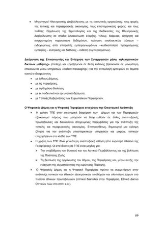 •    Μηχανισμοί Ηλεκτρονικής Διαβούλευσης με τις κοινωνικές οργανώσεις, τους φορείς
        της τοπικής και περιφερειακής οικονομίας, τους επιστημονικούς φορείς, και τους
        πολίτες: Οργάνωση της θεματολογίας και της διαδικασίας της Ηλεκτρονικής
        Διαβούλευσης σε στάδια (Ανακοίνωση έναρξης, τέλους, διάρκεια, εισήγηση και
        συγκροτημένη    παρουσίαση      δεδομένων,   πρόταση     εναλλακτικών   λύσεων    –
        ενδεχομένως από επιτροπές εμπειρογνωμόνων –κωδικοποίηση προηγούμενης
        εμπειρίας – ελληνικής και διεθνούς – έκθεση συμπερασμάτων).


Διεύρυνση της Επικοινωνίας και Ενίσχυση των Συνεργασιών μέσω «ηλεκτρονικών
δικτύων μάθησης» (στελέχη και εργαζόμενοι σε θέση ευθύνης βρίσκονται σε μονιμότερη
επικοινωνία μέσω υπηρεσιών «instant messaging») για την ανταλλαγή εμπειριών σε θέματα
κοινού ενδιαφέροντος
    •   με άλλους Δήμους,
    •   με τις περιφέρειες,
    •   με τη δημόσια διοίκηση,
    •   με εκπαιδευτικά και ερευνητικά ιδρύματα,
    •   με Τοπικές Κυβερνήσεις των Ευρωπαϊκών Περιφερειών.


Ο Ψηφιακός Δήμος και η Ψηφιακή Περιφέρεια ενισχύουν την Οικονομική Ανάπτυξη
    •    Η χρήση ΤΠΕ στην οικονομική διαχείριση των            Δήμων και των Περιφερειών
        εξοικονομεί πόρους που μπορούν να διοχετευθούν σε άλλες αναπτυξιακές
        πρωτοβουλίες και διευκολύνει στοχευμένες παρεμβάσεις για την ανάπτυξη της
        τοπικής και περιφερειακής οικονομίας. Επιπροσθέτως, δημιουργεί μια κρίσιμη
        ζήτηση για την ανάπτυξη υποστηρικτικών υπηρεσιών και μικρών, τοπικών
        επιχειρήσεων στο κλάδο των ΤΠΕ.
    •   Η χρήση των ΤΠΕ δίνει γενικότερη αναπτυξιακή ώθηση (στο ευρύτερο πλαίσιο της
        Περιφέρειας). Οι επενδύσεις σε ΤΠΕ είναι μοχλός για:
           Την αναβάθμιση του Φυσικού και του Αστικού Περιβάλλοντος και της βελτίωση
            της Ποιότητας Ζωής
           Τη βελτίωση της οργάνωσης του Δήμου, της Περιφέρειας και, μέσω αυτής, την
            ενίσχυση της ελκυστικότητας της ευρύτερης Περιοχής.
    •    Ο Ψηφιακός Δήμος και η Ψηφιακή Περιφέρεια πρέπει να συμμετέχουν στην
        ανάπτυξη τοπικών και εθνικών ηλεκτρονικών υποδομών και υλοποίηση έργων στο
        πλαίσιο εθνικών πρωτοβουλιών (οπτικοί δακτύλιοι στην Περιφέρεια, Εθνικό Δίκτυο
        Οπτικών Ινών στο σπίτι κ.α.).




                                                                                         89
 