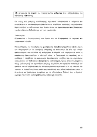4.5. Αναφέρατε τα σημεία της προτεινόμενης ρύθμισης, που απλουστεύουν τις
διοικητικές διαδικασίες


Και στους δύο βαθμούς αυτοδιοίκησης προωθείται αποφασιστικά η διαφάνεια και
καταπολεμάται η κακοδιοίκηση και βελτιώνεται το περιβάλλον ανάπτυξης επιχειρηματικών
δραστηριοτήτων με τη δημιουργία νέων θεσμών, όπως του συνηγόρου της επιχείρησης και
την αξιοποίηση του διαδικτύου και των νέων τεχνολογιών.


Συγκεκριμένα:
Θεσμοθετείται ο Συμπαραστάτης του δημότη και της Επιχείρησης σε δημοτικό και
περιφερειακό επίπεδο


Παράλληλα μέσω της προώθησης της ηλεκτρονικής διακυβέρνησης αλλάζει ριζικά η σχέση
των επιχειρήσεων με τις διοικητικές υπηρεσίες και διαδικασιών σε ένα ευρύ φάσμα
δραστηριοτήτων που άπτονται της καθημερινής λειτουργίας των επιχειρήσεων, όπως η
αδειοδότηση δραστηριοτήτων, η πληρωμή τελών, οι διαγωνισμοί, οι προμήθειες και οι
αναθέσεις. Η προώθηση της ηλεκτρονικής διακυβέρνησης, επιπλέον, δια της απλοποίησης
και συνέργειας των διαδικασιών, εξασφαλίζει τις διαδικασίες εσωτερικής αποκέντρωσης στους
νέους, μεγαλύτερους και ισχυρότερους Δήμους, αυξάνοντας τον οριζόντιο συντονισμό των
δράσεων και των υπηρεσιών και την αμεσότερη διασύνδεση των Ο.Τ.Α. με την κοινωνία των
πολιτών, τις επιχειρήσεις και τις εθελοντικές οργανώσεις. Και, βέβαια, εγγυάται «τεχνικά» τη
δυνατότητα να λαμβάνονται αποφάσεις και να υλοποιούνται δράσεις όσο το δυνατόν
εγγύτερα στον πολίτη και το πρόβλημα που κάθε φορά ανακύπτει.




                                                                                         90
 