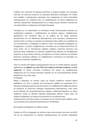 υπαίθρου στην προοπτική της βιώσιμης ανάπτυξης με ισόρροπη έμφαση στην οικονομική
ανάπτυξη, την κοινωνική συνοχή και την οικολογική προστασία και διατήρηση. Στο πλαίσιο
αυτό συμβάλει η ολοκληρωμένη προσέγγιση στον περιφερειακό και τοπικό αναπτυξιακό
προγραμματισμό που επιχερείται μέσω του εξορθολογισμού των δομών, διαδικασιών και
πρακτικών δημοκρατικού προγραμματισμού και η παροχή ισχυρών θεσμικών κινήντρων για
την ενεργοποίηση του ενδογενούς αναπτυξιακού δυναμικού.


Ταυτόχρονα με την ανακατανομή των λειτουργιών μεταξύ αποκεντρωμένης διοίκησης και
αυτοδιοίκησης επιχειρείται ο εξορθολογισμός της άσκησης κρίσιμων περιβαλλοντικών
αρμοδιοτήτων που σχετίζονται        ιδίως    με   την ρύθμιση και τον έλεγχο αρνητικών
εξωτερικοτήτων και την αδειοδότηση δραστηριοτήτων στον πρωτογενή, δευτερογενή και
τριτογενή τομέα, τον έλεγχο των φυσικών και ενεργειακών πόρων καθώς και το σχεδιασμό και
την υλοποίηση έργων, τη διαχείριση των υδάτινων πόρων, την αποκομιδή και διαχείριση των
απορριμμάτων, τις μελέτες περιβαλλοντικών επιπτώσεων και τα αποχετευτικά δίκτυα. Στο
μέτρο λοιπόν που οι προτεινόμενες ρυθμίσεις επιφέρουν σημαντικές βελτιώσεις στις
ισχύουσες δομές, διαδικασίες και πρακτικές περιβαλλοντικής διοίκησης και διακυβέρνησης
αναμένεται να έχουν θετικές συνέπειες στη διοικητική και πολιτική ικανότητα του ελληνικού
διοικητικού συστήματος ρύθμισης των περιβαλλοντικών επιπτώσεων και προστασίας του
φυσικού και πολιτιστικού περιβάλλοντος.


Τόσο σε επίπεδο αναπτυξιακού προγραμματισμού όσο και σε επίπεδο άσκησης τομεακών
αρμοδιοτήτων η συμβολή των νέων ΟΤΑ στην πράσινη ανάπτυξη αναμένεται να είναι
σημαντική.    Οι   θετικές   επιπτώσεις     εντοπίζονται   στη   μείωση   της   περιβαλλοντικής
επιβάρυνσης από την επίτευξη οικονομιών κλίμακας και την αποτελεσματικότερη άσκηση
αρμοδιοτήτων στους εξής τομείς:
Α) Απόβλητα
Καθώς η διαχείριση των αστικών υγρών και στερεών αποβλήτων αποτελεί βασική
αρμοδιότητα των ΟΤΑ η εισαγωγή νέων βελτιωμένων μεθόδων και τεχνολογιών και ο
καλύτερος προγραμματισμός όχι μόνο θα μειώσουν την περιβαλλοντική επιβάρυνση αλλά και
θα ενισχύσουν τις δυνατότητες ανάληψης επιχειρηματικών δραστηριοτήτων στους τομείς
αυτούς. Ιδιαίτερα στις τουριστικές/νησιωτικές περιοχές η ορθολογική διαχείριση των υγρών
αποβλήτων μπορεί να οδηγήσει σημαντική εξοικονόμηση υδάτινων πόρων μέσω της
πλήρους επεξεργασίας των λυμάτων και μετατροπής του σε αρδευτικό νερό.
Ανάλογες θετικές επιπτώσεις μπορεί να προκύψουν και στα αστικά στερεά απόβλητα, μέσω
της εκτεταμένης και συστηματικής ανακύκλωσης σε επίπεδο δήμου.


Β) Η συμβολή στη διαχείριση των υδάτινων πόρων


Ο ρόλος των ΟΤΑ στη διαχείριση των υδάτινων πόρων είναι κεντρικός τόσο μέσω των ΔΕΥΑ
όσο και της ενσωμάτωσης του τομεακού προγραμματισμού στο συνολικό περιφερειακό


                                                                                            92
 