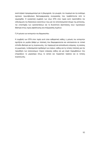αναπτυξιακό προγραμματισμό για τη βιομηχανία, την γεωργία, τον τουρισμό και την ανάληψη
σχετικών πρωτοβουλιών διαπεριφερειακής συνεργασίας που προβλέπονται από το
νομοσχέδιο. Η ουσιαστική συμβολή των νέων ΟΤΑ στον τομέα αυτό προϋποθέτει την
ενδυνάμωση του διοικητικών ικανοτήτων τους για τον αποτελεσματικό έλεγχο της ρύπανσης,
την υποστήριξη των εγκαταστάσεων και τη δυνατότητα αξιοποίησης νέων τεχνολογιών
ιδιαίτερα στους τομείς αφαλάτωσης και επεξεργασίας λυμάτων.


Γ) Η μείωση των εκπομπών του θερμοκηπίου


Η συμβολή των ΟΤΑ στον τομέα αυτό είναι καθοριστική καθώς η μείωση του εκπομπών
σχετίζεται σε μεγάλο βαθμό με πολιτικές που διαμορφώνονται και υλοποιούνται σε τοπικό
επίπεδο ιδιαίτερα για τις συγκοινωνίες, την παραγωγή και κατανάλωση ενέργειας, τις καύσεις
σε χωματερές, το βιοκλιματικό σχεδιασμό των κτιρίων, καθώς και τις τοπικές πολιτικές για την
προώθηση των ανανεώσιμων πηγών ενέργειας καθώς και μια σειρά παρεμβάσεων που
επηρεάζουν το μικροκλίμα όπως το αστικό και περιαστικό πράσινο και οι τοπικές
συγκοινωνίες.




                                                                                         93
 