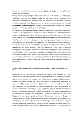 πίνακα των αποτελεσμάτων και μία κατά της πράξης ανακήρυξης των επιτυχόντων και
επιλαχόντων συνδυασμών.
Με τις προτεινόμενες διατάξεις καθιερώνεται μία και μόνη ένσταση, με επταήμερη
προθεσμία: αυτή κατά της τελικής πράξης με την οποία γίνεται η ανακήρυξη των
επιτυχόντων και επιλαχόντων συνδυασμών και των προσώπων που εκλέγονται ως τακτικά
και αναπληρωματικά μέλη. Σημειώνεται ότι με την ένσταση αυτή μπορεί να προταθεί
συνολικά και ολοκληρωμένα κάθε ισχυρισμός που προηγουμένως μπορούσε να προταθεί
με τις τρεις ενστάσεις με τρόπο όμως αποσπασματικό.
Με τον τρόπο αυτό: α) απλουστεύεται η διαδικασία αμφισβήτησης του κύρους των εκλογών
των ΟΤΑ με την πρόβλεψη ενός και όχι τριών ενδίκων βοηθημάτων, κατά τα πρότυπα του
ελέγχου των βουλευτικών εκλογών, β) συγκεντρώνονται οι λόγοι ένστασης σε ένα τελικό
ένδικο βοήθημα, με τη μείωση του συνολικού αριθμού των δικών που απαιτούνται για την
ολοκλήρωση του δικαστικού ελέγχου μιας συγκεκριμένης εκλογής, και άρα επιτυγχάνεται η
αποσυμφόρηση των δικαστηρίων που προκαλείται από την εκδίκαση διαδοχικών ενστάσεων
για την ίδια εκλογή, γ) δίδεται πρόσθετος χρόνος σε υποψηφίους και εκλογείς για την
αμφισβήτηση του κύρους εκλογών, χωρίς να παρεκτείνεται         στην πράξη η δικαστική
αμφισβήτηση. Καθώς μάλιστα οριοθετείται η δυνατότητα αμφισβήτησης της νομιμότητας της
εκλογής όχι μέσα στη δίνη του προεκλογικού αγώνα αλλά αφού θα έχουν ολοκληρωθεί όλες
οι διαδικασίες μέχρι την τελική ανάδειξη των επιτυχόντων και των επιλαχόντων συνδυασμών
και υποψηφίων, υπηρετείται τόσο η αποτελεσματικότητα της δικαστικής προστασίας και η
ανάγκη διακρίβωσης της αληθινής βούλησης του εκλογικού σώματος αλλά και η απονομή της
δικαιοσύνης.
.

6.1. 2 Απλούστευση και επίσπευση διαδικασιών ελέγχου νομιμότητας πράξεων των
ΟΤΑ


Παράλληλα, με το νέο σύστημα εποπτείας και ελέγχου των δαπανών των ΟΤΑ
απλουστεύονται και εξορθολογικοποιούνται οι σχετικές διαδικασίες με αντίστοιχη μείωση του
χρόνου και του κόστους που επιφέρει στους πολίτες και τις επιχειρήσεις. Συγκεκριμένα, ο
ελεγκτής νομιμότητας διενεργεί τον έλεγχο κάθε πράξης σε αποκλειστική προθεσμίας 40
ημερών και εκδίδει υποχρεωτικά ειδική πράξη. Σε περίπτωση που διαπιστωθεί ότι η απόφαση
είναι παράνομη, τότε την ακυρώνει. Ο Ελεγκτής Νομιμότητας μπορεί αυτεπαγγέλτως να
ακυρώσει οποιαδήποτε απόφαση για λόγους νομιμότητας, μέσα σε προθεσμία δύο μηνών
αφότου η απόφαση έχει δημοσιευθεί ή εκδοθεί. Οποιοσδήποτε έχει έννομο συμφέρον μπορεί
να προσβάλει τις αποφάσεις των συλλογικών ή μονομελών οργάνων των Δήμων, των
Περιφερειών, των νομικών προσώπων δημοσίου δικαίου αυτών και των συνδέσμων για
λόγους νομιμότητας, μέσα σε προθεσμία 15 ημερών από τη δημοσίευση της απόφασης ή την
ανάρτησή της στο διαδίκτυο ή από την κοινοποίησή της ή αφότου έλαβε γνώση αυτής. Ο
Ελεγκτής Νομιμότητας αποφαίνεται σε 2 μήνες. Στο τέλος κάθε έτους συντάσσει έκθεση στην
οποία καταγράφει το έργο της Αυτοτελούς Υπηρεσίας Εποπτείας ΟΤΑ. Σε αυτή μπορεί να


                                                                                      95
 
