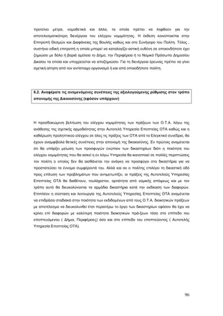 προτείνει   μέτρα,   νομοθετικά   και   άλλα,   τα   οποία   πρέπει   να   ληφθούν   για   την
αποτελεσματικότερη διενέργεια του ελέγχου νομιμότητας. Η έκθεση κοινοποιείται στην
Επιτροπή Θεσμών και Διαφάνειας της Βουλής καθώς και στο Συνήγορο του Πολίτη. Τέλος ,
συστήνει ειδική επιτροπή η οποία μπορεί να καταλογίζει αστική ευθύνη σε οποιονδήποτε έχει
ζημιώσει με δόλο ή βαριά αμέλεια το Δήμο, την Περιφέρεια ή το Νομικό Πρόσωπο Δημοσίου
Δικαίου τα οποία και υποχρεούται να αποζημιώσει. Για τη διενέργεια έρευνας πρέπει να γίνει
σχετική αίτηση από τον αντίστοιχο οργανισμό ή και από οποιοδήποτε πολίτη.




6.2. Αναφέρατε τις αναμενόμενες συνέπειες της αξιολογούμενης ρύθμισης στον τρόπο
απονομής της Δικαιοσύνης (εφόσον υπάρχουν)




Η προσδοκώμενη βελτίωση του ελέγχου νομιμότητας των πράξεων των Ο.Τ.Α. λόγω της
ανάθεσης της σχετικής αρμοδιότητας στην Αυτοτελή Υπηρεσία Εποπτείας ΟΤΑ καθώς και η
καθιέρωση προληπτικού ελέγχου σε όλες τις πράξεις των ΟΤΑ από το Ελεγκτικό συνέδριο, θα
έχουν αναμφίβολα θετικές συνέπειες στην απονομή της δικαιοσύνης. Εν πρώτοις αναμένεται
ότι θα υπάρξει μείωση των προσφυγών ενώπιον των δικαστηρίων διότι η ποιότητα του
ελέγχου νομιμότητας που θα ασκεί η εν λόγω Υπηρεσία θα ικανοποιεί σε πολλές περιπτώσεις
τον πολίτη ο οποίος δεν θα αισθάνεται την ανάγκη να προσφύγει στα δικαστήρια για να
προστατεύσει τα έννομα συμφέροντά του. Αλλά και αν ο πολίτης επιλέγει τη δικαστική οδό
προς επίλυση των προβλημάτων που αντιμετωπίζει, οι πράξεις της Αυτοτελούς Υπηρεσίας
Εποπτείας ΟΤΑ θα διαθέτουν, τουλάχιστον, αρτιότητα από νομικής απόψεως και με τον
τρόπο αυτό θα διευκολύνονται τα αρμόδια δικαστήρια κατά την εκδίκαση των διαφορών.
Επιπλέον η σύσταση και λειτουργία της Αυτοτελούς Υπηρεσίας Εποπτείας ΟΤΑ αναμένεται
να επιδράσει σταδιακά στην ποιότητα των εκδιδομένων από τους Ο.Τ.Α. διοικητικών πράξεων
με αποτέλεσμα να διευκολυνθεί έτσι περαιτέρω το έργο των δικαστηρίων εφόσον θα έχει να
κρίνει επί διαφορών με καλύτερη ποιότητα διοικητικών πρά-ξεων τόσο στο επίπεδο του
εποπτευόμενου ( Δήμοι, Περιφέρειες) όσο και στο επίπεδο του εποπτεύοντος ( Αυτοτελής
Υπηρεσία Εποπτείας ΟΤΑ).




                                                                                           96
 