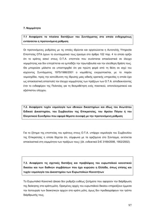 7. Νομιμότητα


7.1 Αναφέρατε το πλαίσιο διατάξεων του Συντάγματος στο οποίο ενδεχομένως
εντάσσεται η προτεινόμενη ρύθμιση


Οι προτεινόμενες ρυθμίσεις με τις οποίες ιδρύεται και οργανώνεται η Αυτοτελής Υπηρεσία
Εποπτείας ΟΤΑ έχουν το συνταγματικό τους έρεισμα στο άρθρο 102 παρ. 4 το οποίο ορίζει
ότι το κράτος ασκεί στους Ο.Τ.Α. εποπτεία που συνίσταται αποκλειστικά σε έλεγχο
νομιμότητας και δεν επιτρέπεται να εμποδίζει την πρωτοβουλία και την ελεύθερη δράση τους.
Θα μπορούσε μάλιστα να υποστηριχθεί ότι για πρώτη φορά από τη θέση σε ισχύ του
ισχύοντος Συντάγματος 1975/1986/2001 ο νομοθέτης ενεργοποιείται, με το παρόν
νομοσχέδιο, προς την κατεύθυνση της ίδρυσης μιας ειδικής κρατικής υπηρεσίας η οποία έχει
ως αποκλειστική αποστολή τον έλεγχο νομιμότητας των πράξεων των Ο.Τ.Α. αποδεικνύοντας
έτσι το ενδιαφέρον της Πολιτείας για τη θεσμοθέτηση ενός ποιοτικού, αποτελεσματικού και
αξιόπιστου ελέγχου.




7.2. Αναφέρατε τυχόν νομολογία των εθνικών δικαστηρίων και ιδίως του Ανωτάτου
Ειδικού Δικαστηρίου, του Συμβουλίου της Επικρατείας, του Αρείου Πάγου ή του
Ελεγκτικού Συνεδρίου που αφορά θέματα συναφή με την προτεινόμενη ρύθμιση




Για το ζήτημα της εποπτείας του κράτους στους Ο.Τ.Α. υπάρχει νομολογία του Συμβουλίου
της Επικρατείας η οποία δέχεται ότι, σύμφωνα με τα οριζόμενα στο Σύνταγμα, εκτείνεται
αποκλειστικά στη νομιμότητα των πράξεων τους ( βλ. ενδεικτικά ΣτΕ 3169/2006, 1902/2002).




7.3. Αναφέρατε τις σχετικές διατάξεις και προβλέψεις του ευρωπαϊκού κοινοτικού
δικαίου και των διεθνών συμβάσεων που έχει κυρώσει η Ελλάδα, όπως επίσης και
τυχόν νομολογία του Δικαστηρίου των Ευρωπαϊκών Κοινοτήτων


Το Ευρωπαϊκό Κοινοτικό Δίκαιο δεν ρυθμίζει ευθέως ζητήματα που αφορούν την διάρθρωση
της διοίκησης στα κράτη-μέλη. Ορισμένες αρχές του ευρωπαϊκού δικαίου επηρεάζουν έμμεσα
την λειτουργία των διοικητικών αρχών στα κράτη μέλη, όμως δεν προδιαγράφουν τον τρόπο
διάρθρωσής τους.



                                                                                      97
 