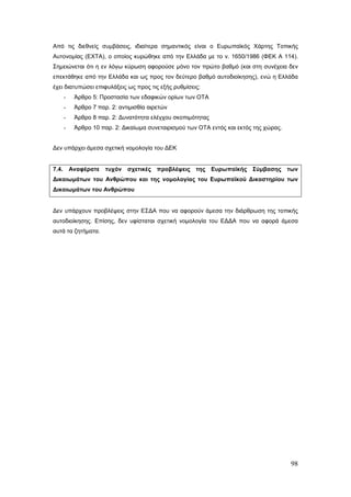 Από τις διεθνείς συμβάσεις, ιδιαίτερα σημαντικός είναι ο Ευρωπαϊκός Χάρτης Τοπικής
Αυτονομίας (ΕΧΤΑ), ο οποίος κυρώθηκε από την Ελλάδα με το ν. 1650/1986 (ΦΕΚ Α 114).
Σημειώνεται ότι η εν λόγω κύρωση αφορούσε μόνο τον πρώτο βαθμό (και στη συνέχεια δεν
επεκτάθηκε από την Ελλάδα και ως προς τον δεύτερο βαθμό αυτοδιοίκησης), ενώ η Ελλάδα
έχει διατυπώσει επιφυλάξεις ως προς τις εξής ρυθμίσεις:
       -    Άρθρο 5: Προστασία των εδαφικών ορίων των ΟΤΑ
       -    Άρθρο 7 παρ. 2: αντιμισθία αιρετών
       -    Άρθρο 8 παρ. 2: Δυνατότητα ελέγχου σκοπιμότητας
       -    Άρθρο 10 παρ. 2: Δικαίωμα συνεταιρισμού των ΟΤΑ εντός και εκτός της χώρας.


Δεν υπάρχει άμεσα σχετική νομολογία του ΔΕΚ


7.4.       Αναφέρατε τυχόν     σχετικές προβλέψεις της Ευρωπαϊκής Σύμβασης των
Δικαιωμάτων του Ανθρώπου και της νομολογίας του Ευρωπαϊκού Δικαστηρίου των
Δικαιωμάτων του Ανθρώπου


Δεν υπάρχουν προβλέψεις στην ΕΣΔΑ που να αφορούν άμεσα την διάρθρωση της τοπικής
αυτοδιοίκησης. Επίσης, δεν υφίσταται σχετική νομολογία του ΕΔΔΑ που να αφορά άμεσα
αυτά τα ζητήματα.




                                                                                         98
 