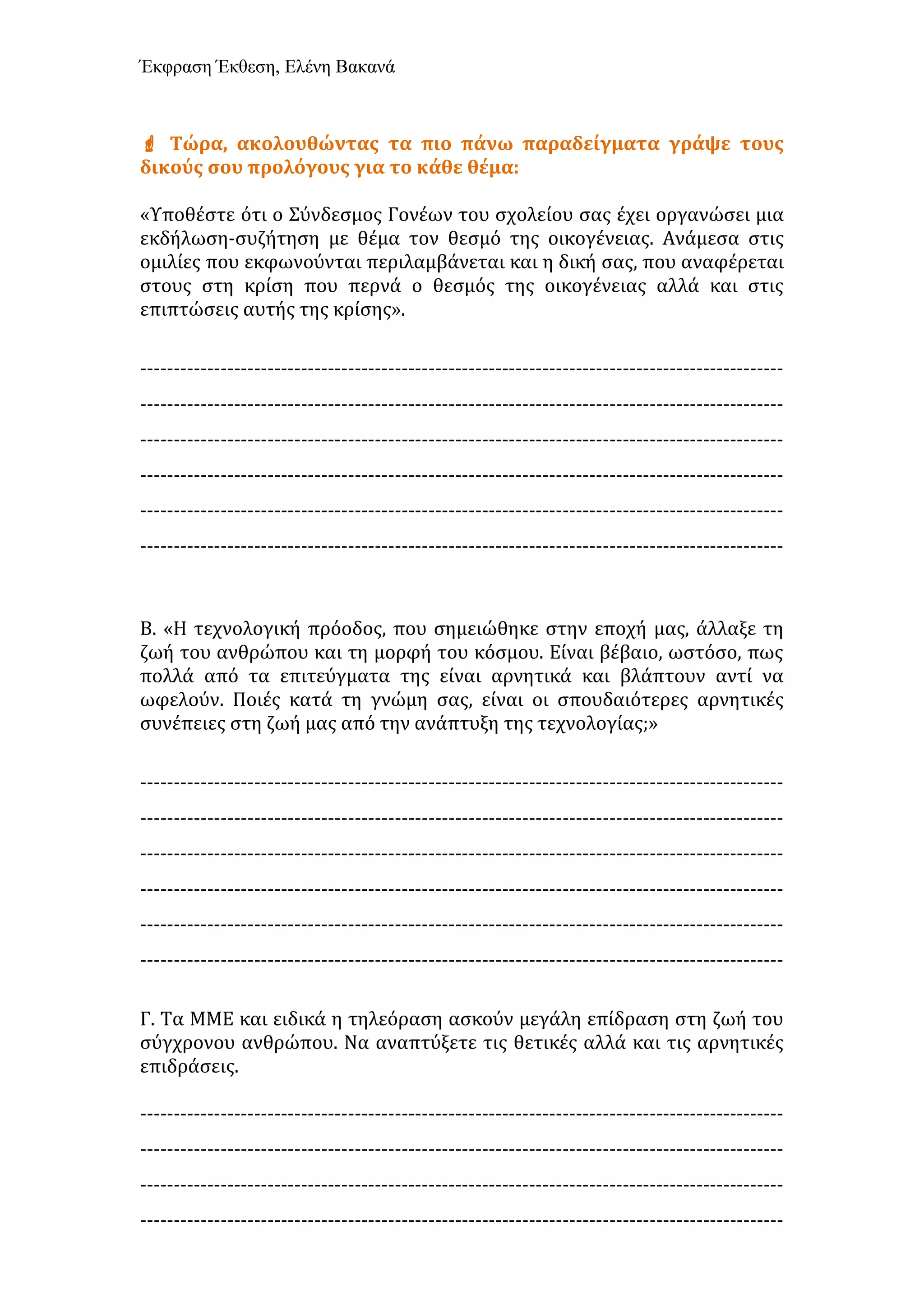 Έκφραση Έκθεση, Ελένη Βακανά
 Τώρα, ακολουθώντας τα πιο πάνω παραδείγματα γράψε τους
δικούς σου προλόγους για το κάθε θέμα:
«Υποθέστε ότι ο Σύνδεσμος Γονέων του σχολείου σας έχει οργανώσει μια
εκδήλωση-συζήτηση με θέμα τον θεσμό της οικογένειας. Ανάμεσα στις
ομιλίες που εκφωνούνται περιλαμβάνεται και η δική σας, που αναφέρεται
στους στη κρίση που περνά ο θεσμός της οικογένειας αλλά και στις
επιπτώσεις αυτής της κρίσης».
------------------------------------------------------------------------------------------------
------------------------------------------------------------------------------------------------
------------------------------------------------------------------------------------------------
------------------------------------------------------------------------------------------------
------------------------------------------------------------------------------------------------
------------------------------------------------------------------------------------------------
Β. «Η τεχνολογική πρόοδος, που σημειώθηκε στην εποχή μας, άλλαξε τη
ζωή του ανθρώπου και τη μορφή του κόσμου. Είναι βέβαιο, ωστόσο, πως
πολλά από τα επιτεύγματα της είναι αρνητικά και βλάπτουν αντί να
ωφελούν. Ποιές κατά τη γνώμη σας, είναι οι σπουδαιότερες αρνητικές
συνέπειες στη ζωή μας από την ανάπτυξη της τεχνολογίας;»
------------------------------------------------------------------------------------------------
------------------------------------------------------------------------------------------------
------------------------------------------------------------------------------------------------
------------------------------------------------------------------------------------------------
------------------------------------------------------------------------------------------------
------------------------------------------------------------------------------------------------
Γ. Τα ΜΜΕ και ειδικά η τηλεόραση ασκούν μεγάλη επίδραση στη ζωή του
σύγχρονου ανθρώπου. Να αναπτύξετε τις θετικές αλλά και τις αρνητικές
επιδράσεις.
------------------------------------------------------------------------------------------------
------------------------------------------------------------------------------------------------
------------------------------------------------------------------------------------------------
------------------------------------------------------------------------------------------------
 