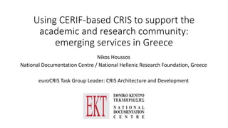 Using CERIF-based CRIS to support the 
academic and research community: 
emerging services in Greece 
Nikos Houssos 
National Documentation Centre / National Hellenic Research Foundation, Greece 
euroCRIS Task Group Leader: CRIS Architecture and Development 
 