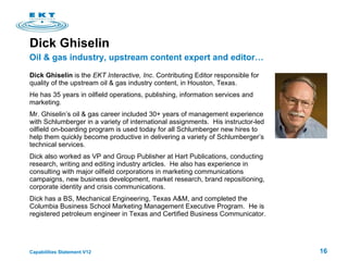 Dick Ghiselin  Dick Ghiselin  is the  EKT Interactive, Inc . Contributing Editor responsible for quality of the upstream oil & gas industry content, in Houston, Texas.  He has 35 years in oilfield operations, publishing, information services and marketing. Mr. Ghiselin’s oil & gas career included 30+ years of management experience with Schlumberger in a variety of international assignments.  His instructor-led oilfield on-boarding program is used today for all Schlumberger new hires to help them quickly become productive in delivering a variety of Schlumberger’s technical services. Dick also worked as VP and Group Publisher at Hart Publications, conducting research, writing and editing industry articles.  He also has experience in consulting with major oilfield corporations in marketing communications campaigns, new business development, market research, brand repositioning, corporate identity and crisis communications.  Dick has a BS, Mechanical Engineering, Texas A&M, and completed the Columbia Business School Marketing Management Executive Program.  He is registered petroleum engineer in Texas and Certified Business Communicator. Oil & gas industry, upstream content expert and editor… 