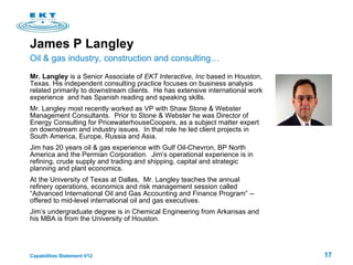James P Langley Mr. Langley  is a Senior Associate of  EKT Interactive, Inc  based in Houston, Texas. His independent consulting practice focuses on business analysis related primarily to downstream clients.  He has extensive international work experience  and has Spanish reading and speaking skills. Mr. Langley most recently worked as VP with Shaw Stone & Webster Management Consultants.  Prior to Stone & Webster he was Director of Energy Consulting for PricewaterhouseCoopers, as a subject matter expert on downstream and industry issues.  In that role he led client projects in South America, Europe, Russia and Asia. Jim has 20 years oil & gas experience with Gulf Oil-Chevron, BP North America and the Permian Corporation.  Jim’s operational experience is in refining, crude supply and trading and shipping, capital and strategic planning and plant economics.  At the University of Texas at Dallas,  Mr. Langley teaches the annual refinery operations, economics and risk management session called  “Advanced International Oil and Gas Accounting and Finance Program” -- offered to mid-level international oil and gas executives.  Jim’s undergraduate degree is in Chemical Engineering from Arkansas and his MBA is from the University of Houston. Oil & gas industry, construction and consulting… 