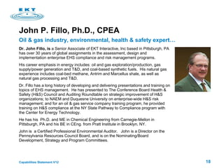 John P. Fillo, Ph.D., CPEA Dr. John Fillo, is  a Senior Associate of EKT Interactive, Inc   based in Pittsburgh, PA has over 30 years of global assignments in the assessment, design and implementation enterprise EHS compliance and risk management programs.  His career emphasis in energy includes: oil and gas exploration/production, gas supply/power generation and T&D, and coal-based synthetic fuels.  His natural gas experience includes coal-bed methane, Antrim and Marcellus shale, as well as natural gas processing and T&D.  Dr. Fillo has a long history of developing and delivering presentations and training on topics of EHS management.  He has presented to The Conference Board Health & Safety (H&S) Council and Auditing Roundtable on strategic improvement of H&S organizations; to NAEM and Duquesne University on enterprise-wide H&S risk management; and for an oil & gas service company training program, he provided training on H&S compliance at the NY State  Pathway to Compliance program with the Center for Energy Technology. He  has his  Ph.D. and ME in Chemical Engineering from Carnegie-Mellon in Pittsburgh, PA and his BE in CEng. from Pratt Institute in Brooklyn, NY.  John is  a Certified Professional Environmental Auditor.  John is a Director on the Pennsylvania Resources Council Board, and is on the Nominating/Board Development, Strategy and Program Committees. Oil & gas industry, environmental, health & safety expert… 