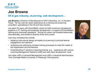 Joe Browne Joe Browne  is Director of Development of  EKT Interactive, Inc , in Houston, Texas.  He has over ten years experience as a training and eLearning consultant, specializing in the Oil and Gas industry. Joe spent 34 years with ExxonMobil, where he held numerous management  positions in IT, training and employee development, in support of ExxonMobil’s refining and chemicals operations.  During his career Joe traveled extensively internationally, and worked in Buenos Aires and London. Joe’s key competencies include: Applying instructional design principles to eLearning to promote learner engagement and retention Analyzing and optimizing complex training processes to meet the needs of the organization and the learners Understanding IT solutions impacting training, e.g.,  experience with various Learning Management Systems (LMS) and web rapid development  tools Joe holds a BS in Industrial Management and a MS in Industrial Administration  from Carnegie Mellon University in Pittsburgh, Pennsylvania. Oil & gas industry, eLearning, web development… 