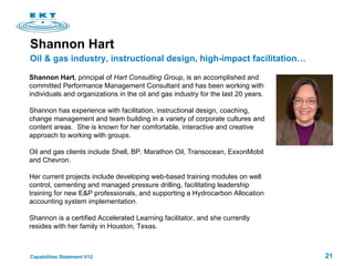 Shannon Hart , principal of  Hart Consulting Group , is an accomplished and committed Performance Management Consultant and has been working with individuals and organizations in the oil and gas industry for the last 20 years.    Shannon has experience with facilitation, instructional design, coaching, change management and team building in a variety of corporate cultures and content areas.  She is known for her comfortable, interactive and creative approach to working with groups.   Oil and gas clients include Shell, BP, Marathon Oil, Transocean, ExxonMobil and Chevron. Her current projects include developing web-based training modules on well control, cementing and managed pressure drilling, facilitating leadership training for new E&P professionals, and supporting a Hydrocarbon Allocation accounting system implementation.  Shannon is a certified Accelerated Learning facilitator, and she currently resides with her family in Houston, Texas. Shannon Hart Oil & gas industry, instructional design, high-impact facilitation… 